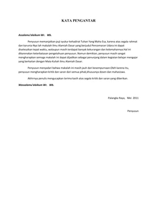 KATA PENGANTAR


Assalamu’alaikum Wr. Wb.

        Penyusun memanjatkan puji syukur kehadirat Tuhan Yang Maha Esa, karena atas segala rahmat
dan karunia-Nya lah makalah Ilmu Alamiah Dasar yang berjudul Pencemaran Udara ini dapat
diselesaikan tepat waktu, walaupun masih terdapat banyak kekurangan dan kelemahannya.Hal ini
dikarenakan keterbatasan pengetahuan penyusun..Namun demikian, penyusun masih sangat
mengharapkan semoga makalah ini dapat dijadikan sebagai penunjang dalam kegiatan belajar mengajar
yang berkaitan dengan Mata Kuliah Ilmu Alamiah Dasar.

       Penyusun menyadari bahwa makalah ini masih jauh dari kesempurnaan.Oleh karena itu,
penyusun mengharapkan kritik dan saran dari semua pihak,khususnya dosen dan mahasiswa.

       Akhirnya penulis mengucapkan terima kasih atas segala kritik dan saran yang diberikan.

Wassalamu’alaikum Wr. Wb.



                                                                           Palangka Raya, Mei 2011



                                                                                            Penyusun
 
