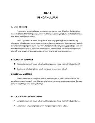 BAB I
                                 PENDAHULUAN

A. Latar belakang
         Pencemaran terjadi pada saat senyawaan-senyawaan yang dihasilkan dari kegiatan
manusia ditambahkan kelingkungan, menyebabkan perubahan yang buruk terhadap kekhasan
fisik, kimia, biologis dan estesis.

       Tentu saja, semua makhluk hidup bukan manusia juga menghasilkan limbah yang
dilepaskan kelingkungan, namun pada umumnya dianggap bagian dari sistem alamiah, apakah
mereka memiliki pengaruh buruk atau tidak. Pencemaran biasanya dianggap sebagai hasil dari
tindakan manusia. Dengan demikian, proses-proses alamiah dapat terjadi dalam lingkungan
alamiah yang sangat mirip dengan proses-proses yang terjadi karena pencemar.



B. RUMUSAN MASALAH
    Apa sajakah dampak polusi udara bagi kelangsungan hidup makhluk hidup di bumi?

    Bagaimana solusi yang tepat untuk mengatasi pencemaran udara?

C. BATASAN MASALAH
       Karena keterbatasan pengetahuan dan wawasan penulis, maka dalam makalah ini
penulis membatasi masalah yang dibahas, yaitu hanya mengenai pencemaran udara, dampak-
dampak negatifnya, serta pencegahannya.




D. TUJUAN PENULISAN MAKALAH
      Mengetahui dampak polusi udara bagi kelangsungan hidup makhluk hidup di bumi.

      Menemukan solusi yang tepat untuk mengatasi pencemaran udara.
 
