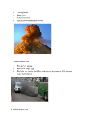 Gunung berapi
        Rawa-rawa
        Kebakaran hutan
        Nitrifikasi dan denitrifikasi biologi




   Sumber-sumber lain

        Transportasi amonia
        Kebocoran tangki klor
        Timbulan gas metana dari lahan uruk /tempat pembuangan akhir sampah
        Uap pelarut organic




B. Jenis-jenis pencemar
 