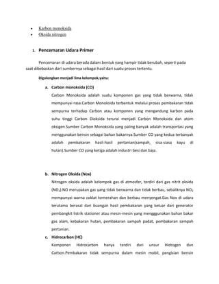 Karbon monoksida
        Oksida nitrogen


   1.   Pencemaran Udara Primer

        Pencemaran di udara berada dalam bentuk yang hampir tidak berubah, seperti pada
saat dibebaskan dari sumbernya sebagai hasil dari suatu proses tertentu.

        Digolongkan menjadi lima kelompok,yaitu:

           a. Carbon monoksida (CO)
               Carbon Monoksida adalah suatu komponen gas yang tidak berwarna, tidak
               mempunyai rasa.Carbon Monoksida terbentuk melalui proses pembakaran tidak
               sempurna terhadap Carbon atau komponen yang mengandung karbon pada
               suhu tinggi Carbon Dioksida terurai menjadi Carbon Monoksida dan atom
               oksigen.Sumber Carbon Monoksida yang paling banyak adalah transportasi yang
               menggunakan bensin sebagai bahan bakarnya.Sumber CO yang kedua terbanyak
               adalah   pembakaran      hasil-hasil   pertanian(sampah,    sisa-siasa   kayu    di
               hutan).Sumber CO yang ketiga adalah industri besi dan baja.




           b. Nitrogen Oksida (Nox)
               Nitrogen oksida adalah kelompok gas di atmosfer, terdiri dari gas nitrit oksida
               (NO2).NO merupakan gas yang tidak berwarna dan tidak berbau, sebaliknya NO 2
               mempunyai warna coklat kemerahan dan berbau menyengat.Gas Nox di udara
               terutama berasal dari buangan hasil pembakaran yang keluar dari generator
               pembangkit listrik stationer atau mesin-mesin yang mengggunakan bahan bakar
               gas alam, kebakaran hutan, pembakaran sampah padat, pembakaran sampah
               pertanian.
           c. Hidrocarbon (HC)
               Komponen      Hidrocarbon     hanya     terdiri   dari   unsur   Hidrogen       dan
               Carbon.Pembakaran tidak sempurna dalam mesin mobil, pengisian bensin
 