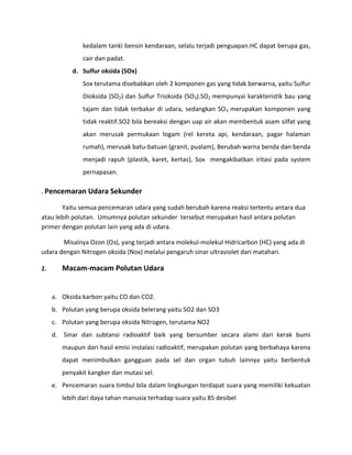 kedalam tanki bensin kendaraan, selalu terjadi penguapan.HC dapat berupa gas,
               cair dan padat.
           d. Sulfur oksida (SOx)
               Sox terutama disebabkan oleh 2 komponen gas yang tidak berwarna, yaitu Sulfur
               Dioksida (SO2) dan Sulfur Trioksida (SO3).SO2 mempunyai karakteristik bau yang
               tajam dan tidak terbakar di udara, sedangkan SO3 merupakan komponen yang
               tidak reaktif.SO2 bila bereaksi dengan uap air akan membentuk asam silfat yang
               akan merusak permukaan logam (rel kereta api, kendaraan, pagar halaman
               rumah), merusak batu-batuan (granit, pualam), Berubah warna benda dan benda
               menjadi rapuh (plastik, karet, kertas), Sox mengakibatkan iritasi pada system
               pernapasan.

. Pencemaran Udara Sekunder

       Yaitu semua pencemaran udara yang sudah berubah karena reaksi tertentu antara dua
atau lebih polutan. Umumnya polutan sekunder tersebut merupakan hasil antara polutan
primer dengan polutan lain yang ada di udara.

       Misalnya Ozon (Oз), yang terjadi antara molekul-molekul Hidricarbon (HC) yang ada di
udara dengan Nitrogen oksida (Nox) melalui pengaruh sinar ultraviolet dari matahari.

2.      Macam-macam Polutan Udara


     a. Oksida karbon yaitu CO dan CO2.
     b. Polutan yang berupa oksida belerang yaitu SO2 dan SO3
     c. Polutan yang berupa oksida Nitrogen, terutama NO2
     d. Sinar dan subtansi radioaktif baik yang bersumber secara alami dari kerak bumi
        maupun dari hasil emisi instalasi radioaktif, merupakan polutan yang berbahaya karena
        dapat menimbulkan gangguan pada sel dan organ tubuh lainnya yaitu berbentuk
        penyakit kangker dan mutasi sel.
     e. Pencemaran suara timbul bila dalam lingkungan terdapat suara yang memiliki kekuatan
        lebih dari daya tahan manusia terhadap suara yaitu 85 desibel
 