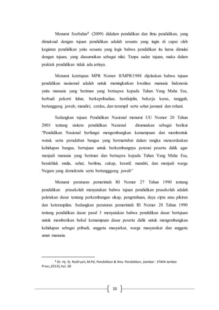10
Menurut Soebahar8 (2009) didalam pendidikan dan ilmu pendidikan, yang
dimaksud dengan tujuan pendidikan adalah sesuatu yang ingin di capai oleh
kegiatan pendidikan yaitu sesuatu yang logis bahwa pendidikan itu harus dimulai
dengan tujuan, yang diasumsikan sebagai nilai. Tanpa sadar tujuan, maka dalam
praktek pendidikan tidak ada artinya.
Menurut ketetapan MPR Nomor II/MPR/1988 dijelaskan bahwa tujuan
pendidikan nasiaonal adalah untuk meningkatkan kwalitas manusia Indonesia
yaitu manusia yang beriman yang bertaqwa kepada Tuhan Yang Maha Esa,
berbudi pekerti luhur, berkepribadian, berdisiplin, bekerja keras, tangguh,
bertanggung jawab, mandiri, cerdas, dan terampil serta sehat jasmani dan rohani.
Sedangkan tujuan Pendidikan Nasional menurut UU Nomor 20 Tahun
2003 tentang sisitem pendidikan Nasional dirumuskan sebagai berikut
“Pendidikan Nasional berfungsi mengembangkan kemampuan dan membentuk
watak serta peradaban bangsa yang bermartabat dalam rangka mencerdaskan
kehidupan bangsa, bertujuan untuk berkembangnya potensi peserta didik agar
menjadi manusia yang beriman dan bertaqwa kepada Tuhan Yang Maha Esa,
berakhlak mulia, sehat, berilmu, cakap, kreatif, mandiri, dan menjadi warga
Negara yang demokratis serta bertangggung jawab”
Menurut peraturan pemerintah RI Nomer 27 Tahun 1990 tentang
pendidikan prasekolah menyatakan bahwa tujuan pendidikan prasekolah adalah
peletakan dasar tentang perkembangan sikap, pengetahuan, daya cipta atau pikiran
dan keteranpilan. Sedangkan peraturan pemerintah RI Nomer 28 Tahun 1990
tentang pendidikan dasar pasal 3 menyatakan bahwa pendidikan dasar bertujuan
untuk memberikan bekal kemampuan dasar peserta didik untuk mengembangkan
kehidupan sebagai pribadi, anggota masyarkat, warga masyarakat dan anggota
umat manusia.
8 Dr. Hj. St. Rodliyah,M.Pd, Pendidikan & Ilmu Pendidikan, (Jember: STAIN Jember
Press,2013),hal.30
 