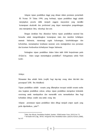 11
Adapun tujuan pendidikan tinggi yang dimuat dalam peraturan pemerintah
RI Nomer 30 Tahun 1990, yang berbunyi, tujuan pendidikan tinggi adalah
menyiapkan peserta didik menjadi anggota masyarakat yang memiliki
kemampuan akademik dan profesional yang dapat menerapkan pengembangan
atau menciptakan ilmu, teknologi dan seni.
Dengan demikian bisa dikatakan bahwa tujuan pendidikan nasional kita
berusaha untuk mengembangkan kemampuan mutu dan martabat kehidupan
manusia Indonesia, memerangi segala kekurangan, keterbelakangan dan
kebodohan, memantapkan ketahanan nasional, serta meningkatkan rasa persatuan
dan kesatuan berdasarkan kebudayaan bangsa Indonesia.
Sedangkan tujuan pendidikan dalam Islam ialah lebih berpedoman pada
Al-Qur’an. Islam sangat mementingkan pendidikan9. Sebagaimana sabda Nabi
SAW:
Artinya:
Menunutut ilmu adalah fardu (wajib) bagi tiap-tiap orang islam laki-laki dan
perempuan”.(HR. Ibn Abdulbari)
Tujuan pendidikan adalah sesuatu yang diharapkan tercapai setelah sesuatu usaha
atau kegiatan pendidikan selesai, artinya tujuan pendidikan merupakan kehendak
seseorang untuk mendapatkan dan mememilki serta memanfaatkan ilmu bagi
kebutuhan dirinya sendiri atau untuk orang lain.
Adapun perumusan tujuan pendidikan islam dibagi menjadi empat aspek yang
perlu diperhatikan, yaitu10:
9 Moh. Nor Afandi, Pendidikan Profetik, (Jember: STAIN Jember Press,2013),hal.71
10 Arifuddin Arif,S.Ag., M.Pd.I. Pengantar Ilmu Pendidikan Islam. (Jakarta:Kultura,2008),
hal.47
 