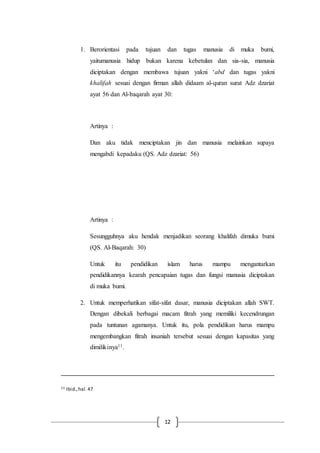 12
1. Berorientasi pada tujuan dan tugas manusia di muka bumi,
yaitumanusia hidup bukan karena kebetulan dan sia-sia, manusia
diciptakan dengan membawa tujuan yakni ‘abd dan tugas yakni
khalifah sesuai dengan firman allah didaam al-quran surat Adz dzariat
ayat 56 dan Al-baqarah ayat 30:
Artinya :
Dan aku tidak menciptakan jin dan manusia melainkan supaya
mengabdi kepadaku (QS. Adz dzariat: 56)
Artinya :
Sesungguhnya aku hendak menjadikan seorang khalifah dimuka bumi
(QS. Al-Baqarah: 30)
Untuk itu pendidikan islam harus mampu mengantarkan
pendidikannya kearah pencapaian tugas dan fungsi manusia diciptakan
di muka bumi.
2. Untuk memperhatikan sifat-sifat dasar, manusia diciptakan allah SWT.
Dengan dibekali berbagai macam fitrah yang memiliki kecendrungan
pada tuntunan agamanya. Untuk itu, pola pendidikan harus mampu
mengembangkan fitrah insaniah tersebut sesuai dengan kapasitas yang
dimilikinya11.
11 Ibid.,hal.47
 