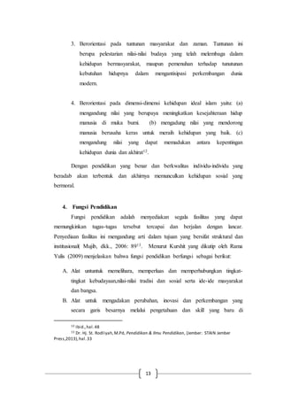 13
3. Berorientasi pada tuntunan masyarakat dan zaman. Tuntunan ini
berupa pelestarian nilai-nilai budaya yang telah melembaga dalam
kehidupan bermasyarakat, maupun pemenuhan terhadap tunutunan
kebutuhan hidupnya dalam mengantisipasi perkembangan dunia
modern.
4. Berorientasi pada dimensi-dimensi kehidupan ideal islam yaitu: (a)
mengandung nilai yang berupaya meningkatkan kesejahteraan hidup
manusia di muka bumi. (b) mengadung nilai yang mendorong
manusia berusaha keras untuk meraih kehidupan yang baik. (c)
mengandung nilai yang dapat memadukan antara kepentingan
kehidupan dunia dan akhirat12.
Dengan pendidikan yang benar dan berkwalitas individu-individu yang
beradab akan terbentuk dan akhirnya memunculkan kehidupan sosial yang
bermoral.
4. Fungsi Pendidikan
Fungsi pendidikan adalah menyediakan segala fasilitas yang dapat
memungkinkan tugas-tugas tersebut tercapai dan berjalan dengan lancar.
Penyediaan fasilitas ini mengandung arti dalam tujuan yang bersifat struktural dan
institusional( Mujib, dkk., 2006: 8913. Menurut Kurshit yang dikutip oleh Rama
Yulis (2009) menjelaskan bahwa fungsi pendidikan berfungsi sebagai berikut:
A. Alat untuntuk memelihara, memperluas dan memperhubungkan tingkat-
tingkat kebudayaan,nilai-nilai tradisi dan sosial serta ide-ide masyarakat
dan bangsa.
B. Alat untuk mengadakan perubahan, inovasi dan perkembangan yang
secara garis besarnya melalui pengetahuan dan skill yang baru di
12 Ibid.,hal.48
13 Dr. Hj. St. Rodliyah,M.Pd, Pendidikan & Ilmu Pendidikan, (Jember: STAIN Jember
Press,2013),hal.33
 