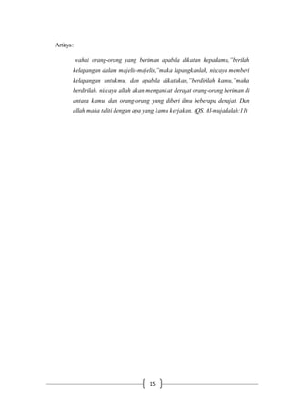 15
Artinya:
wahai orang-orang yang beriman apabila dikatan kepadamu,”berilah
kelapangan dalam majelis-majelis,”maka lapangkanlah, niscaya memberi
kelapangan untukmu. dan apabila dikatakan,”berdirilah kamu,”maka
berdirilah. niscaya allah akan mengankat derajat orang-orang beriman di
antara kamu, dan orang-orang yang diberi ilmu beberapa derajat. Dan
allah maha teliti dengan apa yang kamu kerjakan. (QS. Al-mujadalah:11)
 