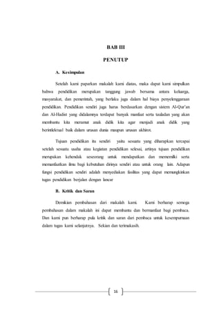 16
BAB III
PENUTUP
A. Kesimpulan
Setelah kami paparkan makalah kami diatas, maka dapat kami simpulkan
bahwa pendidikan merupakan tanggung jawab bersama antara keluarga,
masyarakat, dan pemerintah, yang berlaku juga dalam hal biaya penyelenggaraan
pendidikan. Pendidikan sendiri juga harus berdasarkan dengan sistem Al-Qur’an
dan Al-Hadist yang didalamnya terdapat banyak manfaat serta tauladan yang akan
membantu kita meramut anak didik kita agar menjadi anak didik yang
berintlektual baik dalam urusan dunia maupun urusan akhirot.
Tujuan pendidikan itu sendiri yaitu sesuatu yang diharapkan tercapai
setelah sesuatu usaha atau kegiatan pendidikan selesai, artinya tujuan pendidikan
merupakan kehendak seseorang untuk mendapatkan dan mememilki serta
memanfaatkan ilmu bagi kebutuhan dirinya sendiri atau untuk orang lain. Adapun
fungsi pendidikan sendiri adalah menyediakan fasilitas yang dapat memungkinkan
tugas pendidikan berjalan dengan lancar
B. Kritik dan Saran
Demikian pembahasan dari makalah kami. Kami berharap semoga
pembahasan dalam makalah ini dapat membantu dan bermanfaat bagi pembaca.
Dan kami pun berharap pula kritik dan saran dari pembaca untuk kesempurnaan
dalam tugas kami selanjutnya. Sekian dan terimakasih.
 