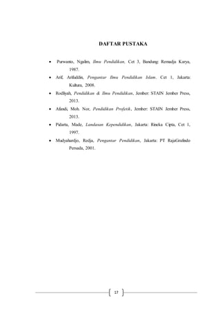 17
DAFTAR PUSTAKA
 Purwanto, Ngalim, Ilmu Pendidikan, Cet 3, Bandung: Remadja Karya,
1987.
 Arif, Arifuddin, Pengantar Ilmu Pendidikan Islam. Cet 1, Jakarta:
Kultura, 2008.
 Rodliyah, Pendidikan & Ilmu Pendidikan, Jember: STAIN Jember Press,
2013.
 Afandi, Moh. Nor, Pendidikan Profetik, Jember: STAIN Jember Press,
2013.
 Pidarta, Made, Landasan Kependidikan, Jakarta: Rineka Cipta, Cet 1,
1997.
 Mudyahardjo, Redja, Pengantar Pendidikan, Jakarta: PT RajaGrafindo
Persada, 2001.
 