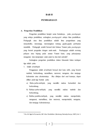 2
BAB II
PEMBAHASAN
A. Pengertian Pendidikan
Pengertian pendidikan hampir sama bentuknya, yaitu: paedagogie
yang artinya pendidikan, sedangkan paedagogiek artinya ilmu pendidikan.
Pedagogik atau ilmu pendidikan adalah ilmu pengetahuan yang
menyelediki, merenungi, merenungkan tentang gejala-gejala perbuatan
mendidik. Pedagogik sendiri berasal dari bahasa Yunani yaitu paedagogia
yang berarti pergaulan dengan anak-anak. Paedagogos adalah seorang
pelayan atau bujang pada zaman Yunani kuno, yang pekerjaanya
mengantar dan menjemput anak-anak ke dan dari sekolah1.
Sedangkan pengertian pendidikan dalam khasanah Islam terdapat
tiga istilah yaitu:
1. Istilah al-tarbiyah
Penggunaan istilah al-tarbiyah berasal dari kata rabb, yang berarti
tumbuh, berkembang, memelihara, merawat, mengatur, dan menjaga
kelestarian atau eksistensinya. Jika ditinjau dari asal katanya, dapat
dilihat pada tiga bentuk yaitu:
a) Raba-yarbu-tarbiyah, yang memiliki makna bertambah dan
berkembang.
b) Rabiya-yarba-tarbiyah, yang memiliki makna tumbuh dan
berkembang.
c) Rabba-yarubbu-tarbiyah, yang memiliki makna memperbaiki,
menguasai, memelihara, dan merawat, memperindah, mengatur,
dan menjaga kelestariannya.
1 Drs.M. NgalimPurwanto, MP. Ilmu Pendidikan. (Bandung: Remadja Karya,1987), hal.1
 