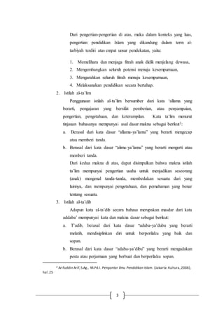 3
Dari pengertian-pengertian di atas, maka dalam konteks yang luas,
pengertian pendidikan Islam yang dikandung dalam term al-
tarbiyah terdiri atas empat unsur pendekatan, yaitu:
1. Memelihara dan menjaga fitrah anak didik menjelang dewasa,
2. Mengembangkan seluruh potensi menuju kesempurnaan,
3. Mengarahkan seluruh fitrah menuju kesempurnaan,
4. Melaksanakan pendidikan secara bertahap.
2. Istilah al-ta’lim
Penggunaan istilah al-ta’lim bersumber dari kata ‘allama yang
berarti, pengajaran yang bersifat pemberian, atau penyampaian,
pengertian, pengetahuan, dan keterampilan. Kata ta’lim menurut
tinjauan bahasanya mempunyai asal dasar makna sebagai berikut2:
a. Berasal dari kata dasar “allama-ya’lamu” yang berarti mengecap
atau memberi tanda.
b. Berasal dari kata dasar “alima-ya’lamu” yang berarti mengerti atau
memberi tanda.
Dari kedua makna di atas, dapat disimpulkan bahwa makna istilah
ta’lim mempunyai pengertian usaha untuk menjadikan seseorang
(anak) mengenal tanda-tanda, membedakan sesuatu dari yang
lainnya, dan mempunyai pengetahuan, dan pemahaman yang benar
tentang sesuatu.
3. Istilah al-ta’dib
Adapun kata al-ta’dib secara bahasa merupakan masdar dari kata
addaba’ mempunyai kata dan makna dasar sebagai berikut:
a. T’adib, berasal dari kata dasar “aduba-ya’dubu yang berarti
melatih, mendisiplinkan diri untuk berperilaku yang baik dan
sopan.
b. Berasal dari kata dasar “adaba-ya’dibu” yang berarti mengadakan
pesta atau perjamuan yang berbuat dan berperilaku sopan.
2 Arifuddin Arif,S.Ag., M.Pd.I. Pengantar Ilmu Pendidikan Islam. (Jakarta:Kultura,2008),
hal.25
 
