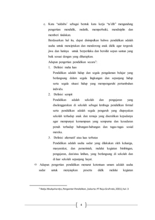 4
c. Kata “addaba’ sebagai bentuk kata kerja “ta’dib” mengandung
pengertian mendidik, melatih, memperbaiki, mendisiplin dan
memberi tindakan.
Berdasarkan hal itu, dapat disimpulkan bahwa pendidikan adalah
usaha untuk menciptakan dan mendorong anak didik agar tergerak
jiwa dan hatinya untuk berperilaku dan bersifat sopan santun yang
baik sesuai dengan yang diharapkan.
Adapun pengertian pendidikan secara3:
1. Definisi maha luas
Pendidikan adalah hidup dan segala pengalaman belajar yang
berlangsung dalam segala lingkungan dan sepanjang hidup
serta segala situasi hidup yang mempengaruhi pertumbuhan
individu.
2. Definisi sempit
Pendidikan adalah sekolah dan pengajaran yang
diselenggarakan di sekolah sebagai lembaga pendidikan formal
serta pendidikan adalah segala pengaruh yang diupayakan
sekolah terhadap anak dan remaja yang diserahkan kepadanya
agar mempunyai kemampuan yang sempurna dan kesadaran
penuh terhadap hubungan-hubungan dan tugas-tugas sosial
mereka.
3. Definisi alternatif atau luas terbatas
Pendidikan adalah usaha sadar yang dilakukan oleh keluarga,
masyarakat, dan pemerintah, melalui kegiatan bimbingan,
pengajaran, dan/atau latihan, yang berlangsung di sekolah dan
di luar sekolah sepanjang hayat.
 Adapun pengertian pendidikan menurut ketentuan umum adalah usaha
sadar untuk menyiapkan peserta didik melalui kegiatan
3 Redja Mudyahardjo, Pengantar Pendidikan, (Jakarta:PT Raja Grafindo,2001),hal.3
 