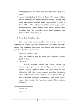 5
bimbingan,pengajaran dan latihan bagi peranannya dimasa yang akan
datang4.
 Adapun Undang-Undang RI Nomor 2 Tahun 1989 tentang Pendidikan
Nasional diantaranya ialah peraturan perundang-undangan RI yang paling
banyak membicarakan pendidikan adalah Undang-Undang RI Nomor 2
Tahun 1989 . Sebab undang-undang ini bisa disebut sebagai peraturan
perundang-undangan pendidikan.artinya segala sesuatu bertalian dengan
pendidikan, mulai dari prasekolah sampai dengan pendidikan tinggi
ditentukan dalam undang-undang ini.
B. Dasar-dasar Pendidikan Islam
Dasar yang menjadi acuan pendidikan islam merupakan sumber nilai
kebenaran dan kekuatan yang dapat menghantarkan pada aktivtas yang dicita-
citakan. Dasar pendidikan islam tersebut pada dasarnya terdiri dari dua aspek,
yaitu dasar ideal dan dasar operasional5.
1. Dasar ideal pendidikan islam
Dasar ideal pendidikan islam ada empat, yaitu: Al-Qur’an, A-Sunnah,
Ijtihad, Al-Kaum.
a) Al-Qur’an
Al-qur’an merupakan petunjuk yang lengkap, pedoman bagi
manusia yang meliputi seluruh aspek kehidupan manusia dan bersifat
universal. Al-qur’an merupakan sumber nilai byang absolut dan utuh.
Eksistensinya tidak akan pernah mengalami perubahan. Kemungkinan
terjadi perubahan hanya sebatas interpretasi manusia terhadap teks ayat
yang menghendaki kedinamisan pelaksanaannya, sesuai dengan konteks
zaman, situasi, kondisi, dan kemampuan manusia dalam melakukan
interpretasi.
4
Ibid., hal. 357
5 Ibid.,hal.36
 