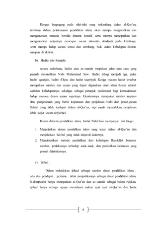 6
Dengan berpegang pada nilai-nilai yang terkandung dalam al-Qur’an,
terutama dalam pelaksanaan pendidikan islam, akan mampu mengarahkan dan
mengantarkan manusia bersifat dinamis kreatif, serta mampu menciptakan dan
mengantarkan outputnya mencapai esensi nilai-nilai ubudiyah pada khaliknya,
serta mampu hidup secara serasi dan seimbang, baik dalam kehidupan didunia
maupun di akhirat.
b) Hadist (As-Sunnah)
secara sederhana, hadist atau as-sunnah mrupakan jalan atau cara yang
pernah dicontohkan Nabi Muhammad Saw. Hadist dibagi menjadi tiga, yaitu:
hadist qauliyah, hadist fi’liyat, dan hadist taqririyah. Ketiga macam hadist tersebut
merupakan sumber dan acuan yang dapat digunakan umat islam dalam seluruh
aktivitas kehidupannya, sekaligus sebagai petunjuk (pedoman) bagi kemsalahatan
hidup manusia dalam semua aspeknya. Eksistensinya merupakan sumber inspirasi
ilmu pengetahuan yang berisi keputusan dan penjelasan Nabi dari pesan-pesan
Ilahiah yang tidak terdapat dalam al-Qur’an, tapi masih memerlukan penjelasan
lebih lanjut secara terperinci.
Dalam dataran pendidikan islam, hadist Nabi Saw mempunyai dua fungsi:
1. Menjelaskan sistem pendidikan islam yang tepat dalam al-Qur’an dan
menjelaskan hal-hal yang tidak dapat di dalamnya.
2. Menyimpulkan metode pendidikan dari kehidupan Rasulullah bersama
sahabat, perlakuanya terhadap anak-anak, dan pendidikan keimanan yang
pernah dilakukannya.
c) Ijtihad
Dalam meletakkan ijtihad sebagai sumber dasar pendidikan islam .
ada dua pendapat . pertama . tidak menjadikannya sebagai dasar pendidikan islam.
Kelompokini hanya menepatkan al-Qur’an dan as-sunnah sebagai bahan rujukan.
ijtihad hanya sebagai upaya memahami makna ayat ayat al-Qur’an dan hadis
 