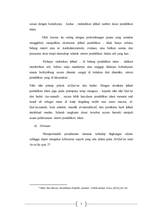 7
sesuai dengan konteksnya . kedua . melatakkan ijtihad sumber dasar pendidikan
islam.
Oleh karena itu seiring dengan perkembangan jaman yang semakin
mengglobal, menjadikan eksistensis ijtihad pendidikan , tidak hanya sebatas
bidang materi atau isi ,kurikulum,metode, evaluasi, atau bahkan sarana dan
prasarana akan tetapi mencakup seluruh sistem pendidikan dalam arti yang luas .
Perlunya meletakan ijtihad , di bidang pendidikan islam . indikasi
memberikan arti, bahwa maju mundurnya atau sanggup tidaknya kebudayaan
anusia berkembang secara dinamis .sangqt di tentukan dari dinamika .sistem
pendidikan yang di laksanakan .
Nilai nilai prinsip pokok al-Qur’an dan hadist. Dengan demikian ijtihad
pendidikan islam juga pada prinsipnya tetap mengacu . kepada nilai nilai Qur’an
dan hadist .(as-sunnah) . secara lebih luas,dasar pendidikan islam menurut said
ismail ali sebagai mana di kutip langulang terdiri atas enam macam, al-
Qur’an,sunnah, kaul sahabat, masalih al-mursalah,urf, dan pemikiran hasil ijtihad
intelektual muslim. Seluruh rangkaian dasar tersebut secara hierarki menjadi
acuan pelaksanaan sistem pendidikan islam.
d) Al-kaum
Mempermudah pemahaman manusia terhadap lingkungan sekitar
sehingga dapat mengakui kebesaran seperti yang ada dalam pada Al-Qur’an surat
Ar-ra’du ayat 36:
6 Moh. Nor Afandi, Pendidikan Profetik, (Jember: STAIN Jember Press,2013),hal.65
 
