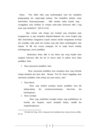 8
Artinya: “Dan dialah tuhan yang membentangkan bumi dan menjadikan
gunung-gunung dan sungai-sungsi padanya. Dan menjadikan padanya semua
buah-buahan berpasang-pasangan , Allah menutup malam kepada siang .
sesungguhnya pada demikian itu terdapat tanda-tanda (kebesaran allah ) bagi
kaum yang memikirkan”. (QS.Ar-ra’du)
Alam semesta selai sebagai ayat kauniyah yang merupakan jejak
keagungan-nya, ia juga merupakan himpunan-himpunan teks secara kongkrit yang
tidak henti-hentinya mengajarkan kepada manusia mondal sebagainmana bersikap
dan berprilaku mulia patuh dan kerelaan yang tulus dalam membahagiakan umat
manusia. Di tilik dari wacana pedagogis, hal ini sangat berarti terhadap
keberlangsungan proses pendidikan.
Berdasarkan firman allah di atas bahwa tiap orang berpikir harus
mengakui kebesaran allah dan hal ini relevan untuk di jadikan dasar dalam
pendidikan Islam.
2. Dasar operasional pendidikan islam
Dasar operasional pendidikan Isam merupakan dasar yang terbentuk
sebagai aktualisasi dari dasar ideal. Menurut Prof. Dr. Hasan Langgulung, dasar
operasional pendidikan Islam terbagi atas enam macam, yaitu7:
1. Dasar historis
Dasar yang memberi persiapan kepada pendidikan masa lalu
undang-undang dan peraturran-peraturannya, batas-batas dan
kekurangannya.
2. Dasar sosiologis
Dasar yang memberikan kerangka budaya yang pendidikannya itu
bertolak dan bergerak, seperti memindah budaya, memilih dan
mengembangkannya.
7 Arifuddin Arif,S.Ag., M.Pd.I. Pengantar Ilmu Pendidikan Islam. (Jakarta:Kultura,2008),
hal.43
 