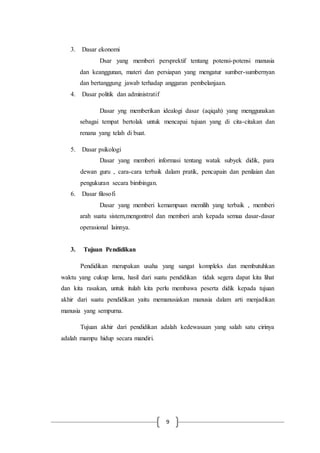 9
3. Dasar ekonomi
Dsar yang memberi persprektif tentang potensi-potensi manusia
dan keanggunan, materi dan persiapan yang mengatur sumber-sumbernyan
dan bertanggung jawab terhadap anggaran pembelanjaan.
4. Dasar politik dan administratif
Dasar yng memberikan idealogi dasar (aqiqah) yang menggunakan
sebagai tempat bertolak untuk mencapai tujuan yang di cita-citakan dan
renana yang telah di buat.
5. Dasar psikologi
Dasar yang memberi informasi tentang watak subyek didik, para
dewan guru , cara-cara terbaik dalam pratik, pencapain dan penilaian dan
pengukuran secara bimbingan.
6. Dasar filosofi
Dasar yang memberi kemampuan memilih yang terbaik , memberi
arah suatu sistem,mengontrol dan memberi arah kepada semua dasar-dasar
operasional lainnya.
3. Tujuan Pendidikan
Pendidikan merupakan usaha yang sangat kompleks dan membutuhkan
waktu yang cukup lama, hasil dari suatu pendidikan tidak segera dapat kita lihat
dan kita rasakan, untuk itulah kita perlu membawa peserta didik kepada tujuan
akhir dari suatu pendidikan yaitu memanusiakan manusia dalam arti menjadikan
manusia yang sempurna.
Tujuan akhir dari pendidikan adalah kedewasaan yang salah satu cirinya
adalah mampu hidup secara mandiri.
 