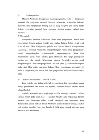1) Hal Pengenalan
Menurut Aristoteles terdapat dua macam pengenalan, yaitu: (1) pengenalan
inderawi; (2) pengenalan rasional. Menurut Aristoteles, pengenalan inderawi
memberi ilmu pengetahuan tentang hal-hal yang kongkrit dari suatu benda.
Sedang pengenalan rasional dapat mencapai hakekat sesuatu, melalui jalan
abstraksi.
2) Hal Metode
Selanjutnya, menurut Aristoteles, “ilmu ilmu pengetahuan” adalah ilmu
pengetahuan tentang prinsip-prinsip atau hukum-hukum bukan objek-objek
eksternal atau fakta. Penggunaan prinsip atau hukum berarti berargumentasi
(reasoning). Menurut Aristoteles, mengembangkan “ilmu ilmu pengetahuan”
berarti mengembangkan prinsip-prinsip, mengembangkan “ilmu ilmu
pengetahuan” (teori) tidak terletak pada akumulasi data tetapi peningkatan
kualitas teori dan metode. Selanjutnya, menurut Aristoteles, metode untuk
mengembangkan “ilmu ilmu pengetahuan” ada dua, yaitu: (1) induksi intuitif yaitu
mulai dari fakta untuk menyusun hukum (ilmu pengetahuan universal); (2)
deduksi (silogisme) yaitu mulai dari ilmu pengetahuan universal menuju fakta-
fakta.
b) Periode Kedua (abad 17 sesudah Masehi)
Pada periode yang kedua ini terjadi revolusi ilmu ilmu pengetahuan karena
adanya perombakan total dalam cara berpikir. Perombakan total tersebut adalah
sebagai berikut:
Apabila Aristoteles cara berpikirnya bersifat ontologis rasional, Gallileo
Gallilei (tokoh pada awal abad 17 sesudah Masehi) cara berpikirnya bersifat
analisis yang dituangkan dalam bentuk kuantitatif atau matematis. Yang
dimunculkan dalam berfikir ilmiah Aristoteles adalah berpikir tentang hakekat,
jadi berpikir metafisis (apa yang berada di balik yang nampak atau apa yang
berada di balik fenomena).
10
 