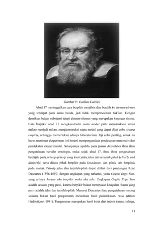 Gambar 9 : Gallileo Gallilei
Abad 17 meninggalkan cara berpikir metafisis dan beralih ke elemen-elemen
yang terdapat pada sutau benda, jadi tidak mempersoalkan hakikat. Dengan
demikian bukan substansi tetapi elemen-elemen yang merupakan kesatuan sistem.
Cara berpikir abad 17 mengkonstruksi suatu model yaitu memasukkan unsur
makro menjadi mikro, mengkonstruksi suatu model yang dapat diuji coba secara
empiris, sehingga memerlukan adanya laboratorium. Uji coba penting, untuk itu
harus membuat eksperimen. Ini berarti mempergunakan pendekatan matematis dan
pendekatan eksperimental. Selanjutnya apabila pada jaman Aristoteles ilmu ilmu
pengetahuan bersifat ontologis, maka sejak abad 17, ilmu ilmu pengetahuan
berpijak pada prinsip-prinsip yang kuat yaitu jelas dan terpilah-pilah (clearly and
distinctly) serta disatu pihak berpikir pada kesadaran, dan pihak lain berpihak
pada materi. Prinsip jelas dan terpilah-pilah dapat dilihat dari pandangan Rene
Descartes (1596-1650) dengan ungkapan yang terkenal, yaitu Cogito Ergo Sum,
yang artinya karena aku berpikir maka aku ada. Ungkapan Cogito Ergo Sum
adalah sesuatu yang pasti, karena berpikir bukan merupakan khayalan. Suatu yang
pasti adalah jelas dan terpilah-pilah. Menurut Descartes ilmu pengetahuan tentang
sesuatu bukan hasil pengamatan melainkan hasil pemeriksaan rasio (dalam
Hadiwijono, 1981). Pengamatan merupakan hasil kerja dari indera (mata, telinga,
11
 