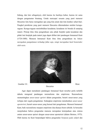 hidung, dan lain sebagainya), oleh karena itu hasilnya kabur, karena ini sama
dengan pengamatan binatang. Untuk mencapai sesuatu yang pasti menurut
Descartes kita harus meragukan apa yang kita amati dan kita ketahui sehari-hari.
Pangkal pemikiran yang pasti menurut Descartes dikemukakan melalui keragu-
raguan. Keragu-raguan menimbulkan kesadaran, kesadaran ini berada di samping
materi. Prinsip ilmu ilmu pengetahuan satu pihak berpikir pada kesadaran dan
pihak lain berpijak pada materi juga dapat dilihat dari pandangan Immanuel Kant
(1724-1808). Menurut Immanuel Kant ilmu ilmu pengetahuan itu bukan
merupakan pangalaman terhadap fakta saja, tetapi merupakan hasil konstruksi
oleh rasio.
Gambar 10 : Rene
Descartes
Agar dapat memahami pandangan Immanuel Kant tersebut perlu terlebih
dahulu mengenal pandangan rasionalisme dan empirisme. Rasionalisme
mementingkan unsur-unsur apriori dalam pengenalan, berarti unsur-unsur yang
terlepas dari segala pengalaman. Sedangkan empirisme menekankan unsur-unsur
aposteriori, berarti unsur-unsur yang berasal dari pengalaman. Menurut Immanuel
Kant, baik rasionalisme maupun empirisme dua-duanya berat sebelah. Ia berusaha
menjelaskan bahwa pengenalan manusia merupakan keterpaduan atau sintesa
antara unsur-unsur apriori dengan unsur-unsur aposteriori (dalam Bertens, 1975).
Oleh karena itu Kant berpendapat bahwa pengenalan berpusat pada subjek dan
12
 