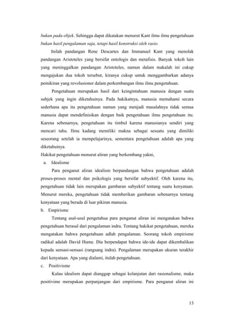bukan pada objek. Sehingga dapat dikatakan menurut Kant ilmu ilmu pengetahuan
bukan hasil pengalaman saja, tetapi hasil konstruksi oleh rasio.
Inilah pandangan Rene Descartes dan Immanuel Kant yang menolak
pandangan Aristoteles yang bersifat ontologis dan metafisis. Banyak tokoh lain
yang meninggalkan pandangan Aristoteles, namun dalam makalah ini cukup
mengajukan dua tokoh tersebut, kiranya cukup untuk menggambarkan adanya
pemikiran yang revolusioner dalam perkembangan ilmu ilmu pengetahuan.
Pengetahuan merupakan hasil dari keingintahuan manusia dengan suatu
subjek yang ingin diketahuinya. Pada hakikatnya, manusia memahami secara
sederhana apa itu pengetahuan namun yang menjadi masalahnya tidak semua
manusia dapat mendefinisikan dengan baik pengetahuan ilmu pengetahuan itu.
Karena sebenarnya, pengetahuan itu timbul karena manusianya sendiri yang
mencari tahu. Ilmu kadang memiliki makna sebagai sesuatu yang dimiliki
seseorang setelah ia mempelajarinya, sementara pengetahuan adalah apa yang
diketahuinya.
Hakikat pengetahuan menurut aliran yang berkembang yakni,
a. Idealisme
Para penganut aliran idealism berpandangan bahwa pengetahuan adalah
proses-proses mental dan psikologis yang bersifat subyektif. Oleh karena itu,
pengetahuan tidak lain merupakan gambaran subyektif tentang suatu kenyataan.
Menurut mereka, pengetahuan tidak memberikan gambaran sebenarnya tentang
kenyataan yang berada di luar pikiran manusia.
b. Empirisme
Tentang asal-usul pengetahua para penganut aliran ini mengatakan bahwa
pengetahuan berasal dari pengalaman indra. Tentang hakikat pengetahuan, mereka
mengatakan bahwa pengetahuan adlah pengalaman. Seorang tokoh empirisme
radikal adalah David Hume. Dia berpendapat bahwa ide-ide dapat dikembalikan
kepada sensasi-sensasi (rangsang indra). Pengalaman merupakan ukuran terakhir
dari kenyataan. Apa yang dialami, itulah pengetahuan.
c. Positivisme
Kalau idealism dapat dianggap sebagai kelanjutan dari rasionalisme, maka
positivime merupakan perpanjangan dari empirisme. Para penganut aliran ini
13
 