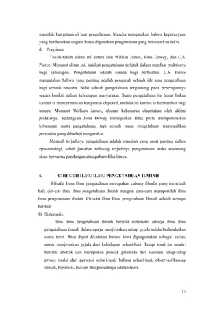 menolak kenyataan di luar pengalaman. Mereka mengatakan bahwa kepercayaan
yang berdasarkan dogma harus digantikan pengetahuan yang berdasarkan fakta.
d. Pragtisme
Tokoh-tokoh aliran ini antara lain Willian James, John Dewey, dan C.S.
Pierce. Menurut aliran ini, hakikat pengetahuan terletak dalam manfaat praktisnya
bagi kehidupan. Pengetahuan adalah sarana bagi perbuatan. C.S. Pierce
mengatakan bahwa yang penting adalah pengaruh sebuah ide atau pengetahuan
bagi sebuah rencana. Nilai sebuah pengetahuan tergantung pada penerapannya
secara konkrit dalam kehidupan masyarakat. Suatu pengetahuan itu benar bukan
karena ia mencerminkan kenyataan obyektif, melainkan karena ia bermanfaat bagi
umum. Menurut William James, ukuran kebenaran ditentukan oleh akibat
praktisnya. Sedangkan John Dewey menegaskan tidak perlu mempersoalkan
kebenaran suatu pengetahuan, tapi sejauh mana pengetahuan memecahkan
persoalan yang dihadapi masyarakat.
Masalah terjadinya pengetahuan adalah masalah yang amat penting dalam
epistemologi, sebab jawaban terhadap terjadinya pengetahuan maka seseorang
akan berwarna pandangan atau paham filsafatnya.
6. CIRI-CIRI ILMU ILMU PENGETAHUAN ILMIAH
Filsafat Ilmu Ilmu pengetahuan merupakan cabang filsafat yang menelaah
baik ciri-ciri ilmu ilmu pengetahuan ilmiah maupun cara-cara memperoleh ilmu
ilmu pengetahuan ilmiah. Ciri-ciri Ilmu Ilmu pengetahuan Ilmiah adalah sebagai
berikut:
1) Sistematis.
Ilmu ilmu pengetahuan ilmiah bersifat sistematis artinya ilmu ilmu
pengetahuan ilmiah dalam upaya menjelaskan setiap gejala selalu berlandaskan
suatu teori. Atau dapat dikatakan bahwa teori dipergunakan sebagai sarana
untuk menjelaskan gejala dari kehidupan sehari-hari. Tetapi teori itu sendiri
bersifat abstrak dan merupakan puncak piramida dari susunan tahap-tahap
proses mulai dari persepsi sehari-hari/ bahasa sehari-hari, observasi/konsep
ilmiah, hipotesis, hukum dan puncaknya adalah teori.
14
 