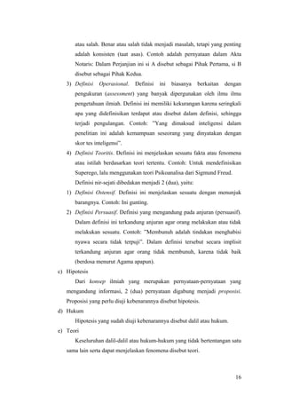 atau salah. Benar atau salah tidak menjadi masalah, tetapi yang penting
adalah konsisten (taat asas). Contoh adalah pernyataan dalam Akta
Notaris: Dalam Perjanjian ini si A disebut sebagai Pihak Pertama, si B
disebut sebagai Pihak Kedua.
3) Definisi Operasional. Definisi ini biasanya berkaitan dengan
pengukuran (assessment) yang banyak dipergunakan oleh ilmu ilmu
pengetahuan ilmiah. Definisi ini memiliki kekurangan karena seringkali
apa yang didefinisikan terdapat atau disebut dalam definisi, sehingga
terjadi pengulangan. Contoh: ”Yang dimaksud inteligensi dalam
penelitian ini adalah kemampuan seseorang yang dinyatakan dengan
skor tes inteligensi”.
4) Definisi Teoritis. Definisi ini menjelaskan sesuatu fakta atau fenomena
atau istilah berdasarkan teori tertentu. Contoh: Untuk mendefinisikan
Superego, lalu menggunakan teori Psikoanalisa dari Sigmund Freud.
Definisi nir-sejati dibedakan menjadi 2 (dua), yaitu:
1) Definisi Ostensif. Definisi ini menjelaskan sesuatu dengan menunjuk
barangnya. Contoh: Ini gunting.
2) Definisi Persuasif. Definisi yang mengandung pada anjuran (persuasif).
Dalam definisi ini terkandung anjuran agar orang melakukan atau tidak
melakukan sesuatu. Contoh: ”Membunuh adalah tindakan menghabisi
nyawa secara tidak terpuji”. Dalam definisi tersebut secara implisit
terkandung anjuran agar orang tidak membunuh, karena tidak baik
(berdosa menurut Agama apapun).
c) Hipotesis
Dari konsep ilmiah yang merupakan pernyataan-pernyataan yang
mengandung informasi, 2 (dua) pernyataan digabung menjadi proposisi.
Proposisi yang perlu diuji kebenarannya disebut hipotesis.
d) Hukum
Hipotesis yang sudah diuji kebenarannya disebut dalil atau hukum.
e) Teori
Keseluruhan dalil-dalil atau hukum-hukum yang tidak bertentangan satu
sama lain serta dapat menjelaskan fenomena disebut teori.
16
 