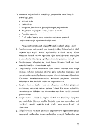 2) Komponen langkah-langkah Metodologis, yang terdiri 6 (enam) langkah
metodologis, yaitu:
a. Inferensi logis
b. Deduksi logis
c. Interpretasi, instrumentasi, penetapan sampel, penyusun skala.
d. Pengukuran, penyimpulan sampel, estimasi parameter.
e. Pengujian hipotesis.
f. Pembentukan konsep, pembentukan dan penyusunan proposisi.
Langkah Metodologis digambarkan dengan elips.
Penjelasan tentang langkah-langkah Metodologis adalah sebagai berikut:
b. Langkah pertama. Ada masalah yang harus dipecahkan. Seluruh langkah ini (5
langkah) oleh Popper disebut Epistomology Problem Solving. Untuk
pemecahan masalah tersebut diperlukan kajian pustaka (inferensi logis) guna
mendapatkan teori-teori yang dapat digunakan untuk pemecahan masalah.
c. Langkah kedua. Selanjutnya dari teori disusun hipotesis. Untuk menyusun
hipotesis diperlukan metode deduksi logis.
d. Langkah ketiga. Untuk membuktikan benar tidaknya hipotesis perlu adanya
observasi. Sebelum melakukan observasi perlu melakukan interpretasi teori
yang digunakan sebagai landasan penyusunan hipotesis dalam penelitian adalah
penyusunan kisi-kisi/dimensi-dimensi, kemudian penyusunan instrumen
pengumpulan data, penetapan sampel dan penyusunan skala.
e. Langkah keempat. Setelah observasi, selanjutnya melakukan pengukuran
(assessment), penetapan sampel, estimasi kriteria (parameter estimation).
Langkah tersebut dilakukan guna mendapatkan generalisasi empiris (empirical
generalization).
f. Langkah kelima. Generalisasi emperis tersebut pada hakekatnya merupakan
hasil pembuktian hipotesis. Apabila hipotesis benar akan memperkuat teori
(verifikasi). Apabila hipotesis tidak terbukti akan memperlemah teori
(falsifikasi).
g. Langkah keenam. Hasil dari generalisasi empiris tersebut dipergunakan sebagai
bahan untuk pembentukan konsep, pembentukan proposisi. Pembentukan atau
19
 