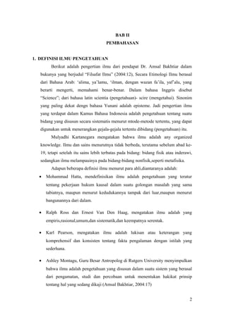 BAB II
PEMBAHASAN
1. DEFINISI ILMU PENGETAHUAN
Berikut adalah pengertian ilmu dari pendapat Dr. Amsal Bakhtiar dalam
bukunya yang berjudul “Filsafat Ilmu” (2004:12), Secara Etimologi Ilmu berasal
dari Bahasa Arab: ‘alima, ya’lamu, ‘ilman, dengan wazan fa’ila, yaf’alu, yang
berarti mengerti, memahami benar-benar. Dalam bahasa Inggris disebut
“Science”; dari bahasa latin scientia (pengetahuan)- scire (mengetahui). Sinonim
yang paling dekat dengn bahasa Yunani adalah episteme. Jadi pengertian ilmu
yang terdapat dalam Kamus Bahasa Indonesia adalah pengetahuan tentang suatu
bidang yang disusun secara sistematis menurut mtode-metode tertentu, yang dapat
digunakan untuk menerangkan gejala-gejala tertentu dibidang (pengetahuan) itu.
Mulyadhi Kartanegara mengatakan bahwa ilmu adalah any organized
knowledge. Ilmu dan sains menurutnya tidak berbeda, terutama sebelum abad ke-
19, tetapi setelah itu sains lebih terbatas pada bidang: bidang fisik atau inderawi,
sedangkan ilmu melampauinya pada bidang-bidang nonfisik,seperti metafisika.
Adapun beberapa definisi ilmu menurut para ahli,diantaranya adalah:
• Mohammad Hatta, mendefinisikan ilmu adalah pengetahuan yang teratur
tentang pekerjaan hukum kausal dalam suatu golongan masalah yang sama
tabiatnya, maupun menurut kedudukannya tampak dari luar,maupun menurut
bangunannya dari dalam.
• Ralph Ross dan Ernest Van Den Haag, mengatakan ilmu adalah yang
empiris,rasional,umum,dan sistematik,dan keempatnya serentak.
• Karl Pearson, mengatakan ilmu adalah lukisan atau keterangan yang
komprehensif dan konsisten tentang fakta pengalaman dengan istilah yang
sederhana.
• Ashley Montagu, Guru Besar Antropolog di Rutgers University menyimpulkan
bahwa ilmu adalah pengetahuan yang disusun dalam suatu sistem yang berasal
dari pengamatan, studi dan percobaan untuk menentukan hakikat prinsip
tentang hal yang sedang dikaji (Amsal Bakhtiar, 2004:17)
2
 