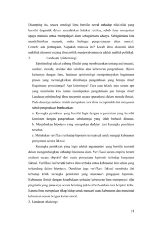 Disamping itu, secara ontologi ilmu bersifat netral terhadap nilai-nilai yang
bersifat dogmatik dalam menafsirkan hakikat realitas, sebab ilmu merupakan
upaya manusia untuk mempelajari alam sebagaimana adanya. Sebagaimana kita
mendefinisikan manusia, maka berbagai pengertianpun akan muncul.
Contoh: ada pertanyaan, Siapakah manusia itu? Jawab ilmu ekonomi ialah
makhluk ekonomi sedang ilmu politik menjawab manusia adalah mahluk politikal.
2. Landasan Epistemologi
Epistimologi adalah cabang filsafat yang membicarakan tentang asal muasal,
sumber, metode, struktur dan validitas atau kebenaran pengetahuan. Dalam
kaitannya dengan ilmu, landasan epistimologi mempertanyakan bagaimana
proses yang memungkinkan ditimbanya pengetahuan yang berupa ilmu?
Bagaimana prosedurnya? Apa kriterianya? Cara atau teknik atau sarana apa
yang membantu kita dalam mendapatkan pengetahuan yan berupa ilmu?
Landasan epistimologi ilmu tercermin secara operasional dalam metode ilmiah.
Pada dasarnya metode ilmiah merupakan cara ilmu memperoleh dan menyusun
tubuh pengetahuan berdasarkan:
a. Kerangka pemikiran yang bersifat logis dengan argumentasi yang bersifat
konsisten dengan pengetahuan sebelumnya yang telah berhasil disusun.
b. Menjabarkan hipotesis yang merupakan deduksi dari kerangka pemikiran
tersebut.
c. Melakukan verifikasi terhadap hipotesis termaksud untuk menguji kebenaran
pernyataan secara faktual.
Kerangka pemikiran yang logis adalah argumentasi yang bersifat rasional
dalam mengembangkan terhadap fenomena alam. Verifikasi secara empiris berarti
evaluasi secara obyektif dari suatu pernyataan hipotesis terhadap kenyataan
faktual. Verifikasi ini berarti bahwa ilmu terbuka untuk kebenaran lain selain yang
terkandung dalam hipotesis. Demikian juga verifikasi faktual membuka diri
terhadap kritik kerangka pemikiran yang mendasari pengajuan hipotesis.
Kebenaran ilmiah dengan keterbukaan terhadap kebenaran baru mempunyai sifat
pragmatis yang prosesnya secara berulang (siklus) berdasarkan cara berpikir kritis.
Karena ilmu merupakan sikap hidup untuk mencari suatu kebanaran dan mencintai
kebenaran sesuai dengan kaitan moral.
3. Landasan Aksiologi
21
 