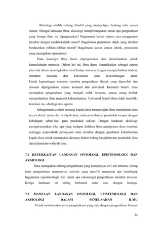 Aksiologi adalah cabang filsafat yang mempelajari tentang nilai secara
umum. Sebagai landasan ilmu, aksiologi mempertanyakan untuk apa pengetahuan
yang berupa ilmu itu dipergunakan? Bagaimana kaitan antara cara penggunaan
tersebut dengan kaidah-kaidah moral? Bagaimana penentuan objek yang ditelaah
berdasarkan pilihan-pilihan moral? Bagaimana kaitan antara teknik, prosedural
yang merupakan operasional.
Pada dasarnya ilmu harus dipergunakan dan dimanfaatkan untuk
kemaslahatan manusia. Dalam hal ini, ilmu dapat dimanfaatkan sebagai sarana
atau alat dalam meningkatkan taraf hidup manusia dengan memperhatikan kodrat,
martabat manusia dan kelestarian atau keseimbangan alam.
Untuk kepentingan manusia tersebut pengetahuan ilmiah yang diperoleh dan
disusun dipergunakan secara komural dan universal. Komural berarti ilmu
merupakan pengetahuan yang menjadi milik bersama, semua orang berhak
memanfaatkan ilmu menurut kebutuhannya. Universal berarti ilmu tidak memiliki
konotasi ras, ideologi atau agama.
Sebagaimana contoh seorang kepala desa mempelajari ilmu manajemen desa
secara detail, mulai dari wilayah desa, mata pencaharian penduduk sampai dengan
kehidupan sehari-hari para penduduk sekitar. Dengan landasan aksiologi
mempertanyakan nilai apa yang terdapat didalam ilmu manajemen desa tersebut,
sehingga terjawablah pertanyaan nilai tersebut dengan gambaran keberhasilan
kepala desa untuk memajukan desanya dalam bidang kesejahteraan penduduk desa
dan kelestarian wilayah desa.
7.1 KETERKAITAN LANDASAN ONTOLOGI, EPISTEMOLOGI DAN
AKSIOLOGI
Ilmu merupakan cabang pengetahuan yang mempunyai ciri-ciri tertentu. Setiap
jenis pengetahuan mempunyai ciri-ciri yang spesifik mengenai apa (ontologi),
bagaimana (epistimologi) dan untuk apa (aksiologi) pengetahuan tersebut disusun.
Ketiga landasan ini saling berkaitan antar satu dengan lainnya.
7.2 MANFAAT LANDASAN ONTOLOGI, EPISTEMOLOGI DAN
AKSIOLOGI DALAM PENELAAHAN ILMU
Untuk membedakan jenis pengetahuan yang satu dengan pengetahuan lainnya
22
 