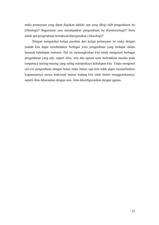 maka pertanyaan yang dapat diajukan adalah: apa yang dikaji oleh pengetahuan itu
(Ontologi)? Bagaimana cara mendapatkan pengetahuan itu (Epistemologi)? Serta
untuk apa pengetahuan termaksud dipergunakan (Aksiologi)?
Dengan mengetahui ketiga jawaban dari ketiga pertanyaan ini maka dengan
mudah kita dapat membedakan berbagai jenis pengetahuan yang terdapat dalam
hasanah kehidupan manusia. Hal ini memungkinkan kita untuk mengenali berbagai
pengetahuan yang ada, seperti ilmu, seni dan agama serta meletakkan mereka pada
tempatnya masing-masing yang saling memperkaya kehidupan kita. Tanpa mengenal
ciri-ciri pengetahuan dengan benar maka bukan saja kita tidak dapat memanfaatkan
keguanaannya secara maksimal namun kadang kita salah dalam menggunakannya,
seperti ilmu dikacaukan dengan seni, ilmu dikonfigurasikan dengan agama.
23
 