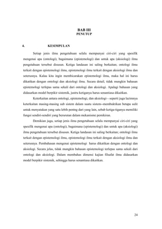 BAB III
PENUTUP
4. KESIMPULAN
Setiap jenis ilmu pengetahuan selalu mempunyai ciri-ciri yang spesifik
mengenai apa (ontologi), bagaimana (epistemologi) dan untuk apa (aksiologi) ilmu
pengetahuan tersebut disusun. Ketiga landasan ini saling berkaitan; ontologi ilmu
terkait dengan epistemologi ilmu, epistemologi ilmu terkait dengan aksiologi ilmu dan
seterusnya. Kalau kita ingin membicarakan epistemologi ilmu, maka hal ini harus
dikatikan dengan ontologi dan aksiologi ilmu. Secara detail, tidak mungkin bahasan
epistemologi terlepas sama sekali dari ontologi dan aksiologi. Apalagi bahasan yang
didasarkan model berpikir sistemik, justru ketiganya harus senantiasa dikaitkan.
Keterkaitan antara ontologi, epistemologi, dan aksiologi—seperti juga lazimnya
keterkaitan masing-masing sub sistem dalam suatu sistem--membuktikan betapa sulit
untuk menyatakan yang satu lebih pentng dari yang lain, sebab ketiga-tiganya memiliki
fungsi sendiri-sendiri yang berurutan dalam mekanisme pemikiran.
Demikian juga, setiap jenis ilmu pengetahuan selalu mempunyai ciri-ciri yang
spesifik mengenai apa (ontologi), bagaimana (epistemologi) dan untuk apa (aksiologi)
ilmu pengetahuan tersebut disusun. Ketiga landasan ini saling berkaitan; ontologi ilmu
terkait dengan epistemologi ilmu, epistemologi ilmu terkait dengan aksiologi ilmu dan
seterusnya. Pembahasan mengenai epistemologi harus dikatikan dengan ontologi dan
aksiologi. Secara jelas, tidak mungkin bahasan epistemologi terlepas sama sekali dari
ontologi dan aksiologi. Dalam membahas dimensi kajian filsafat ilmu didasarkan
model berpikir sistemik, sehingga harus senantiasa dikaitkan.
24
 
