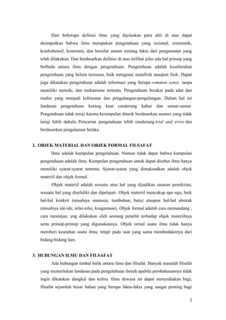Dari beberapa definisi ilmu yang dijelaskan para ahli di atas dapat
disimpulkan bahwa ilmu merupakan pengetahuan yang rasional, sistematik,
konfrehensif, konsisten, dan bersifat umum tentang fakta dari pengamatan yang
telah dilakukan. Dan berdasarkan definisi di atas terlihat jelas ada hal prinsip yang
berbeda antara ilmu dengan pengetahuan. Pengetahuan adalah keseluruhan
pengetahuan yang belum tersusun, baik mengenai matafisik maupun fisik. Dapat
juga dikatakan pengetahuan adalah informasi yang berupa common sense, tanpa
memiliki metode, dan mekanisme tertentu. Pengetahuan berakar pada adat dan
tradisi yang menjadi kebiasaan dan pengulangan-pengulangan. Dalam hal ini
landasan pengetahuan kurang kuat cenderung kabur dan samar-samar.
Pengetahuan tidak teruji karena kesimpulan ditarik berdasarkan asumsi yang tidak
teruji lebih dahulu. Pencarian pengetahuan lebih cenderung trial and error dan
berdasarkan pengalaman belaka.
2. OBJEK MATERIAL DAN OBJEK FORMAL FILSAFAT
Ilmu adalah kumpulan pengetahuan. Namun tidak dapat bahwa kumpulan
pengetahuan adalah ilmu. Kumpulan pengetahuan untuk dapat disebut ilmu hanya
memiliki syarat-syarat tertentu. Syarat-syarat yang dimaksudkan adalah objek
materiil dan objek formal.
Objek materiil adalah sesuatu atau hal yang dijadikan sasaran pemikiran,
sesuatu hal yang diselidiki dan dipelajari. Objek materiil mencakup apa saja, baik
hal-hal konkrit (misalnya manusia, tumbuhan, batu) ataupun hal-hal abstrak
(misalnya ide-ide, nilai-nilai, keagamaan). Objek formal adalah cara memandang ,
cara meninjau, yng dilakukan oleh seorang peneliti terhadap objek materiilnya
serta prinsip-prinsip yang digunakannya. Objek ormal suatu ilmu tidak hanya
memberi keutuhan suatu ilmu, tetapi pada saat yang sama membedaknnya dari
bidang-bidang lain.
3. HUBUNGAN ILMU DAN FILSAFAT
Ada hubungan timbal balik antara ilmu dan filsafat. Banyak masalah filsafat
yang memerlukan landasan pada pengetahuan ilmiah apabila pembahasannya tidak
ingin dikatakan dangkal dan keliru. Ilmu dewasa ini dapat menyediakan bagi,
filsafat sejumlah besar bahan yang berupa fakta-fakta yang sangat penting bagi
3
 