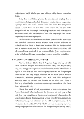 perkembangan ide-ide filsafati yang tepat sehingga sejalan dengan pengetahuan
ilmiah.
Setiap ilmu memiliki konsep-konsep dan asumsi-asumsi yang bagi ilmu itu
sendiri tidak perlu dipersoalkan lagi. Konsep dari ilmu itu diterima dengan begitu
saja tanpa dinilai dan dikritik. Namun filsafat ilmu secara kritis menganalisis
konsep. Konsep dasar dan memeriksa asumsi-asumsi dari ilmu-ilmu untuk
memperoleh arti dan validitasnya. Kalau konsep-konsep dari ilmu tidak dijelaskan
dan asumsi-asumsi tidak dikuatkan maka hasil-hasil yang dicapai ilmu tersebut
tanpa memperoleh landasan yang kuat.
Interaksi antara filsafat dan ilmu-ilmu khusus juga menyangkut suatu tujuan
yang lebih jauh dari filsafat. Filsafat berusaha untuk mengatur hasil-hasil dari
berbagai ilmu-ilmu khusus ke dalam suatu pandangan hidup dan pandangan dunia
yang terpadukan, komprehensi dan konsisten. Secara Komprehensif artinya tidak
ada sesuatu bidang yang berada di luar jangkauan filsafat. Secara konsisten artinya
uraian kefilsafatan tidak menyusun pendapat-pendapat yang saling kontradiksi.
4. FILSAFAT ILMU DI PERGURUAN TINGGI
Jika kita berbicara filsafat ilmu di Perguruan Tinggi sekarang ini, telah
terjadi kekaburan mengenai batas-batas antara satu cabang ilmu dengan cabang
yang lain, sehingga terjadinya saling keterkaitan semakin terasa. Oleh karena itu
diperlukan suatu overview untuk meletakan jaringan interaksi dan saling menyapa
kearah hakikat ilmu yang integral. Kehadiran etik dan moral semakin dirasakan
keperluannya, sementara pandangan ilmu bebas nilai mulai ditinggalkan.
Tanggung jawab dan integritas para ilmuwan saat ini sedang diuji. Untuk itu
diperlukan sebuah disiplin yang mampu menjawab persoalan di atas, yaitu filsafat
ilmu ( Wibisono, 1997:6).
Filsafat Ilmu adalah refleksi yang mengakar terhadap prinsip-prinsip ilmu.
Prinsip ilmu adalah sebab fundamental dan kebenaran universal yang terdapat
pada ilmu, yang pada gilirannya akan memberi jawaban pada kebenaran ilmu dan
seluk beluknya. Filsafat ilmu mengungkap berbagai perspektif ilmu, kemungkinan
perkembangannya, jalinan antara ilmu dan hal-hal lain yang mendukung vitalitas
sebuah ilmu (Pospoprodjo, 1986:301). Filsafat ilmu juga merupakan penyelidikan
tentang ciri pengetahuan ilmiah dan cara-cara memperolehnya (Beerling, 1985:7).
4
 