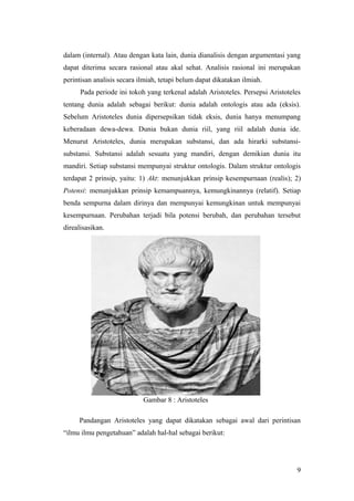 dalam (internal). Atau dengan kata lain, dunia dianalisis dengan argumentasi yang
dapat diterima secara rasional atau akal sehat. Analisis rasional ini merupakan
perintisan analisis secara ilmiah, tetapi belum dapat dikatakan ilmiah.
Pada periode ini tokoh yang terkenal adalah Aristoteles. Persepsi Aristoteles
tentang dunia adalah sebagai berikut: dunia adalah ontologis atau ada (eksis).
Sebelum Aristoteles dunia dipersepsikan tidak eksis, dunia hanya menumpang
keberadaan dewa-dewa. Dunia bukan dunia riil, yang riil adalah dunia ide.
Menurut Aristoteles, dunia merupakan substansi, dan ada hirarki substansi-
substansi. Substansi adalah sesuatu yang mandiri, dengan demikian dunia itu
mandiri. Setiap substansi mempunyai struktur ontologis. Dalam struktur ontologis
terdapat 2 prinsip, yaitu: 1) Akt: menunjukkan prinsip kesempurnaan (realis); 2)
Potensi: menunjukkan prinsip kemampuannya, kemungkinannya (relatif). Setiap
benda sempurna dalam dirinya dan mempunyai kemungkinan untuk mempunyai
kesempurnaan. Perubahan terjadi bila potensi berubah, dan perubahan tersebut
direalisasikan.
Gambar 8 : Aristoteles
Pandangan Aristoteles yang dapat dikatakan sebagai awal dari perintisan
“ilmu ilmu pengetahuan” adalah hal-hal sebagai berikut:
9
 