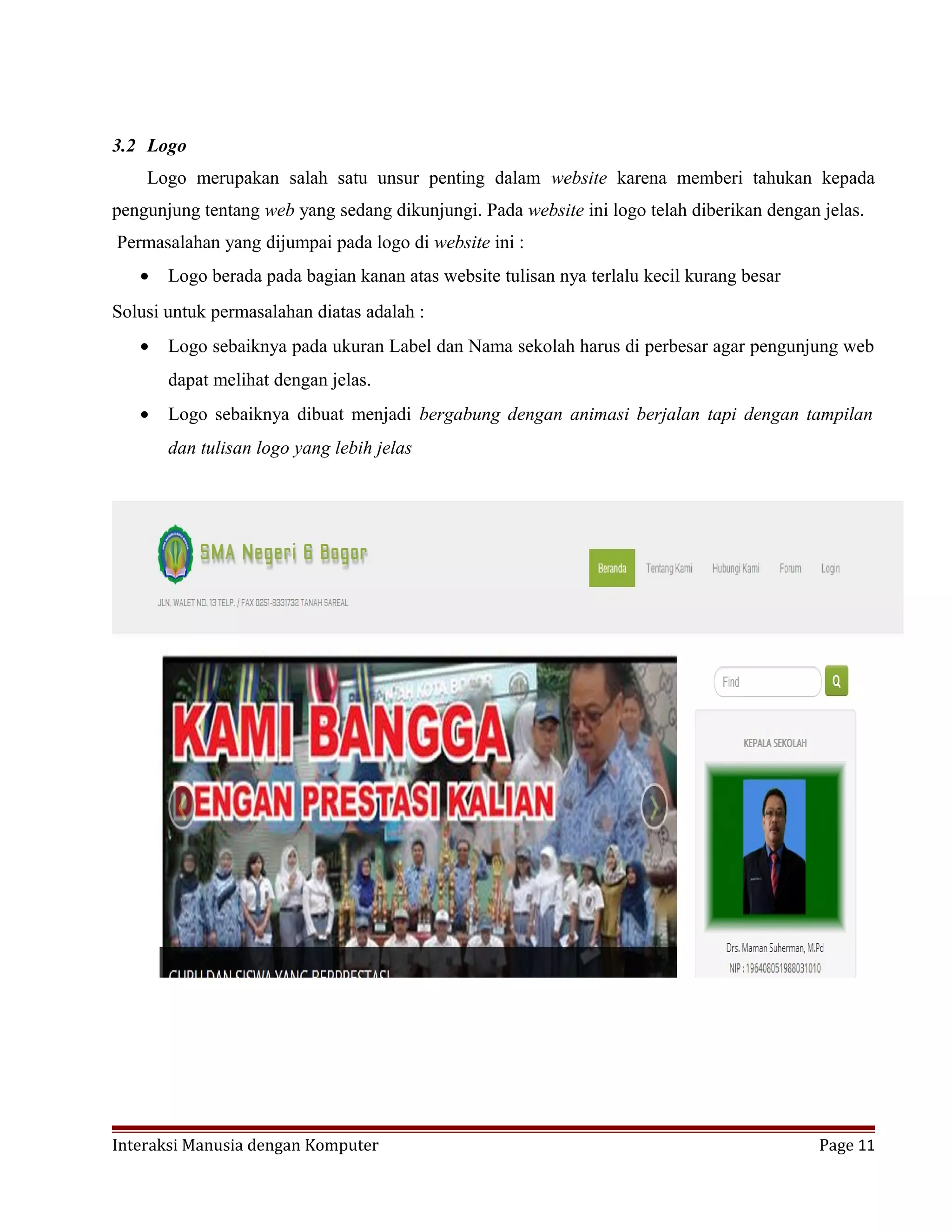 3.2 Logo
Logo merupakan salah satu unsur penting dalam website karena memberi tahukan kepada
pengunjung tentang web yang sedang dikunjungi. Pada website ini logo telah diberikan dengan jelas.
Permasalahan yang dijumpai pada logo di website ini :
• Logo berada pada bagian kanan atas website tulisan nya terlalu kecil kurang besar
Solusi untuk permasalahan diatas adalah :
• Logo sebaiknya pada ukuran Label dan Nama sekolah harus di perbesar agar pengunjung web
dapat melihat dengan jelas.
• Logo sebaiknya dibuat menjadi bergabung dengan animasi berjalan tapi dengan tampilan
dan tulisan logo yang lebih jelas
Interaksi Manusia dengan Komputer Page 11
 
