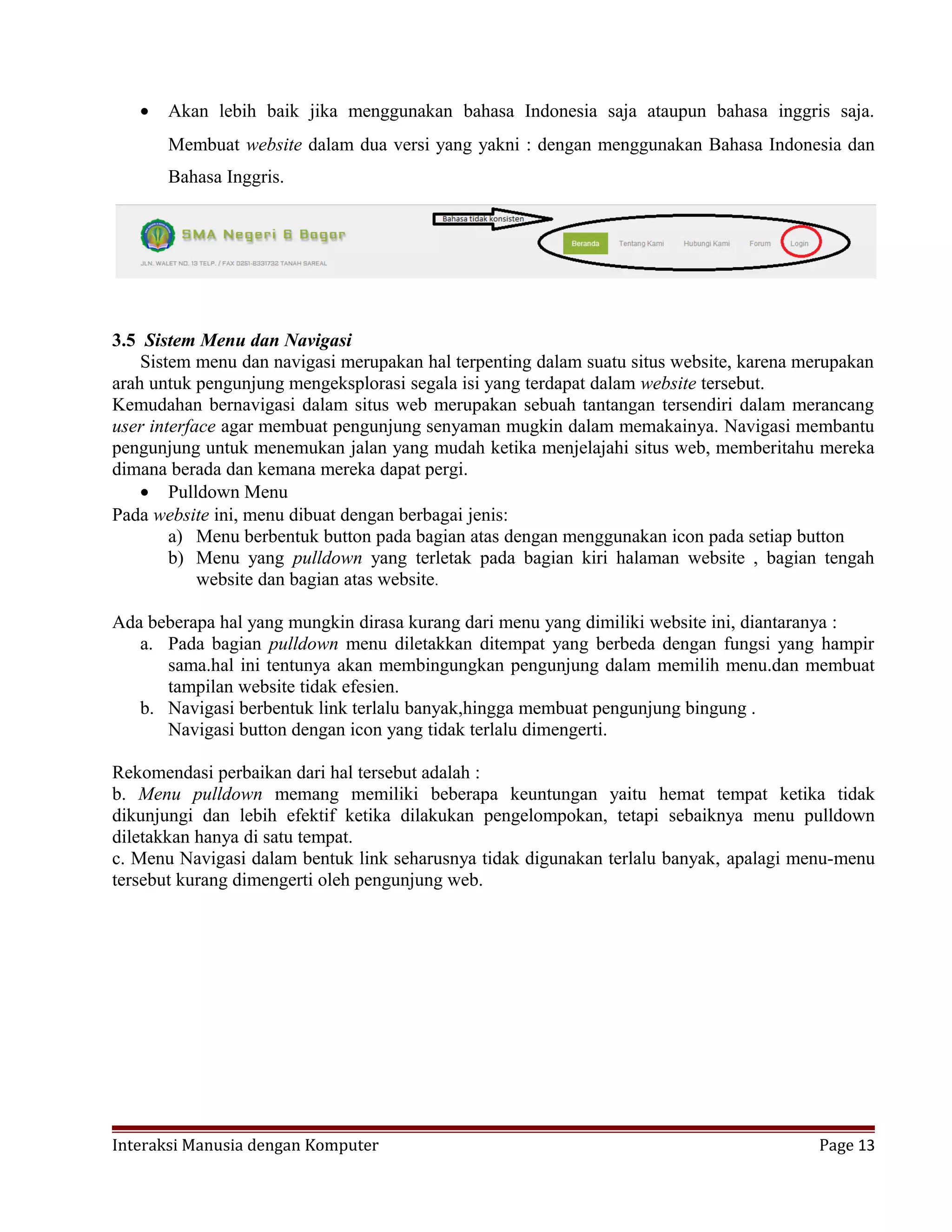 • Akan lebih baik jika menggunakan bahasa Indonesia saja ataupun bahasa inggris saja.
Membuat website dalam dua versi yang yakni : dengan menggunakan Bahasa Indonesia dan
Bahasa Inggris.
3.5 Sistem Menu dan Navigasi
Sistem menu dan navigasi merupakan hal terpenting dalam suatu situs website, karena merupakan
arah untuk pengunjung mengeksplorasi segala isi yang terdapat dalam website tersebut.
Kemudahan bernavigasi dalam situs web merupakan sebuah tantangan tersendiri dalam merancang
user interface agar membuat pengunjung senyaman mugkin dalam memakainya. Navigasi membantu
pengunjung untuk menemukan jalan yang mudah ketika menjelajahi situs web, memberitahu mereka
dimana berada dan kemana mereka dapat pergi.
• Pulldown Menu
Pada website ini, menu dibuat dengan berbagai jenis:
a) Menu berbentuk button pada bagian atas dengan menggunakan icon pada setiap button
b) Menu yang pulldown yang terletak pada bagian kiri halaman website , bagian tengah
website dan bagian atas website.
Ada beberapa hal yang mungkin dirasa kurang dari menu yang dimiliki website ini, diantaranya :
a. Pada bagian pulldown menu diletakkan ditempat yang berbeda dengan fungsi yang hampir
sama.hal ini tentunya akan membingungkan pengunjung dalam memilih menu.dan membuat
tampilan website tidak efesien.
b. Navigasi berbentuk link terlalu banyak,hingga membuat pengunjung bingung .
Navigasi button dengan icon yang tidak terlalu dimengerti.
Rekomendasi perbaikan dari hal tersebut adalah :
b. Menu pulldown memang memiliki beberapa keuntungan yaitu hemat tempat ketika tidak
dikunjungi dan lebih efektif ketika dilakukan pengelompokan, tetapi sebaiknya menu pulldown
diletakkan hanya di satu tempat.
c. Menu Navigasi dalam bentuk link seharusnya tidak digunakan terlalu banyak, apalagi menu-menu
tersebut kurang dimengerti oleh pengunjung web.
Interaksi Manusia dengan Komputer Page 13
 