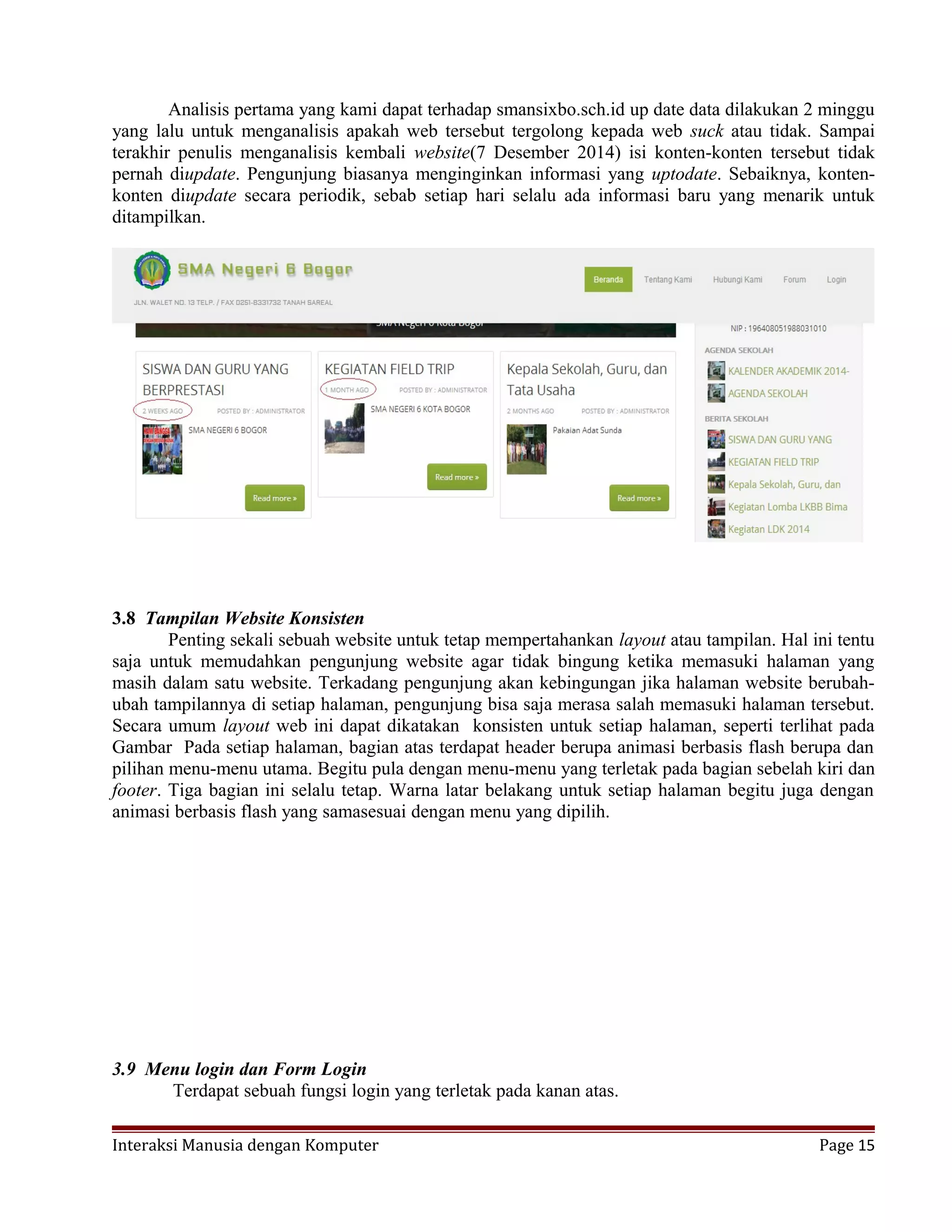 Analisis pertama yang kami dapat terhadap smansixbo.sch.id up date data dilakukan 2 minggu
yang lalu untuk menganalisis apakah web tersebut tergolong kepada web suck atau tidak. Sampai
terakhir penulis menganalisis kembali website(7 Desember 2014) isi konten-konten tersebut tidak
pernah diupdate. Pengunjung biasanya menginginkan informasi yang uptodate. Sebaiknya, konten-
konten diupdate secara periodik, sebab setiap hari selalu ada informasi baru yang menarik untuk
ditampilkan.
3.8 Tampilan Website Konsisten
Penting sekali sebuah website untuk tetap mempertahankan layout atau tampilan. Hal ini tentu
saja untuk memudahkan pengunjung website agar tidak bingung ketika memasuki halaman yang
masih dalam satu website. Terkadang pengunjung akan kebingungan jika halaman website berubah-
ubah tampilannya di setiap halaman, pengunjung bisa saja merasa salah memasuki halaman tersebut.
Secara umum layout web ini dapat dikatakan konsisten untuk setiap halaman, seperti terlihat pada
Gambar Pada setiap halaman, bagian atas terdapat header berupa animasi berbasis flash berupa dan
pilihan menu-menu utama. Begitu pula dengan menu-menu yang terletak pada bagian sebelah kiri dan
footer. Tiga bagian ini selalu tetap. Warna latar belakang untuk setiap halaman begitu juga dengan
animasi berbasis flash yang samasesuai dengan menu yang dipilih.
3.9 Menu login dan Form Login
Terdapat sebuah fungsi login yang terletak pada kanan atas.
Interaksi Manusia dengan Komputer Page 15
 