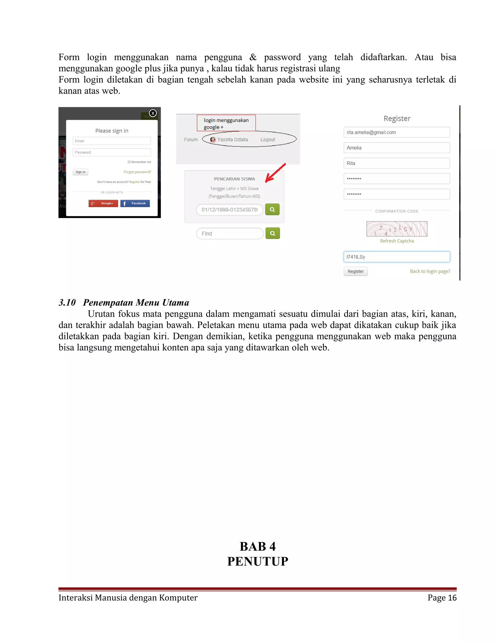 Form login menggunakan nama pengguna & password yang telah didaftarkan. Atau bisa
menggunakan google plus jika punya , kalau tidak harus registrasi ulang
Form login diletakan di bagian tengah sebelah kanan pada website ini yang seharusnya terletak di
kanan atas web.
3.10 Penempatan Menu Utama
Urutan fokus mata pengguna dalam mengamati sesuatu dimulai dari bagian atas, kiri, kanan,
dan terakhir adalah bagian bawah. Peletakan menu utama pada web dapat dikatakan cukup baik jika
diletakkan pada bagian kiri. Dengan demikian, ketika pengguna menggunakan web maka pengguna
bisa langsung mengetahui konten apa saja yang ditawarkan oleh web.
BAB 4
PENUTUP
Interaksi Manusia dengan Komputer Page 16
 