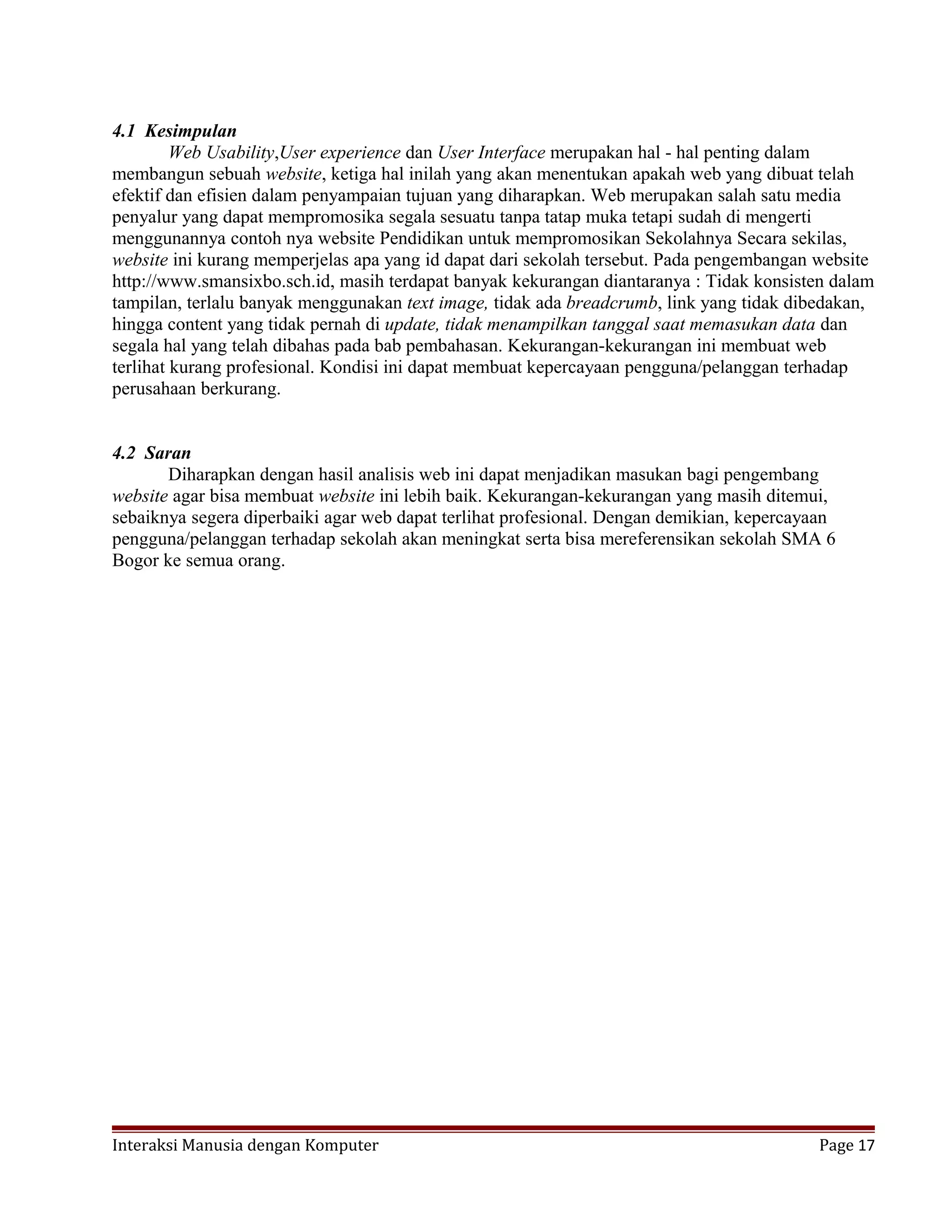 4.1 Kesimpulan
Web Usability,User experience dan User Interface merupakan hal - hal penting dalam
membangun sebuah website, ketiga hal inilah yang akan menentukan apakah web yang dibuat telah
efektif dan efisien dalam penyampaian tujuan yang diharapkan. Web merupakan salah satu media
penyalur yang dapat mempromosika segala sesuatu tanpa tatap muka tetapi sudah di mengerti
menggunannya contoh nya website Pendidikan untuk mempromosikan Sekolahnya Secara sekilas,
website ini kurang memperjelas apa yang id dapat dari sekolah tersebut. Pada pengembangan website
http://www.smansixbo.sch.id, masih terdapat banyak kekurangan diantaranya : Tidak konsisten dalam
tampilan, terlalu banyak menggunakan text image, tidak ada breadcrumb, link yang tidak dibedakan,
hingga content yang tidak pernah di update, tidak menampilkan tanggal saat memasukan data dan
segala hal yang telah dibahas pada bab pembahasan. Kekurangan-kekurangan ini membuat web
terlihat kurang profesional. Kondisi ini dapat membuat kepercayaan pengguna/pelanggan terhadap
perusahaan berkurang.
4.2 Saran
Diharapkan dengan hasil analisis web ini dapat menjadikan masukan bagi pengembang
website agar bisa membuat website ini lebih baik. Kekurangan-kekurangan yang masih ditemui,
sebaiknya segera diperbaiki agar web dapat terlihat profesional. Dengan demikian, kepercayaan
pengguna/pelanggan terhadap sekolah akan meningkat serta bisa mereferensikan sekolah SMA 6
Bogor ke semua orang.
Interaksi Manusia dengan Komputer Page 17
 