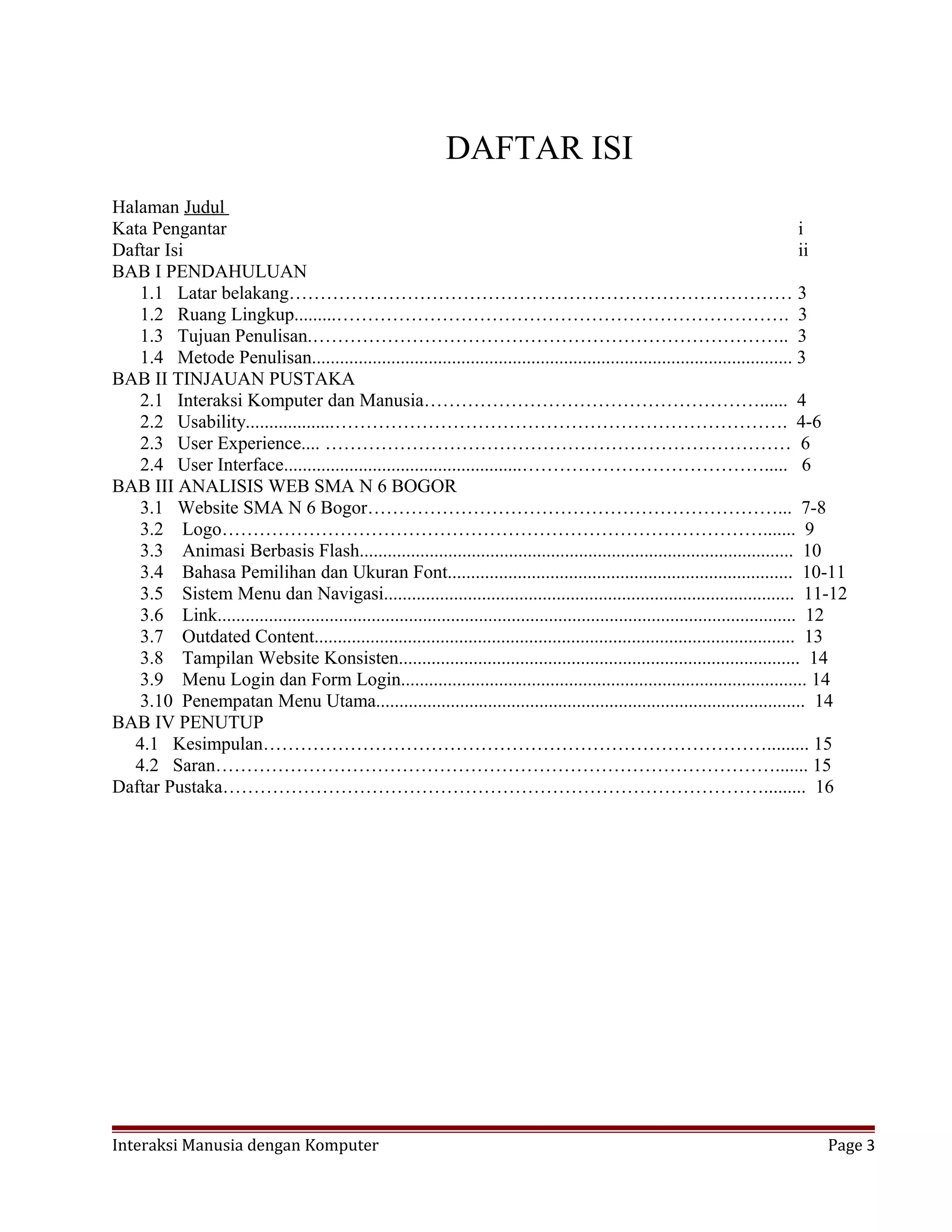 DAFTAR ISI
Halaman Judul
Kata Pengantar i
Daftar Isi ii
BAB I PENDAHULUAN
1.1 Latar belakang……………………………………………………………………… 3
1.2 Ruang Lingkup.........………………………………………………………………. 3
1.3 Tujuan Penulisan.………………………………………………………………….. 3
1.4 Metode Penulisan....................................................................................................... 3
BAB II TINJAUAN PUSTAKA
2.1 Interaksi Komputer dan Manusia………………………………………………...... 4
2.2 Usability...................………………………………………………………………. 4-6
2.3 User Experience.... ………………………………………………………………… 6
2.4 User Interface...................................................…………………………………..... 6
BAB III ANALISIS WEB SMA N 6 BOGOR
3.1 Website SMA N 6 Bogor…………………………………………………………... 7-8
3.2 Logo……………………………………………………………………………....... 9
3.3 Animasi Berbasis Flash............................................................................................. 10
3.4 Bahasa Pemilihan dan Ukuran Font.......................................................................... 10-11
3.5 Sistem Menu dan Navigasi........................................................................................ 11-12
3.6 Link............................................................................................................................ 12
3.7 Outdated Content....................................................................................................... 13
3.8 Tampilan Website Konsisten...................................................................................... 14
3.9 Menu Login dan Form Login....................................................................................... 14
3.10 Penempatan Menu Utama............................................................................................ 14
BAB IV PENUTUP
4.1 Kesimpulan………………………………………………………………………......... 15
4.2 Saran………………………………………………………………………………....... 15
Daftar Pustaka……………………………………………………………………………......... 16
Interaksi Manusia dengan Komputer Page 3
 