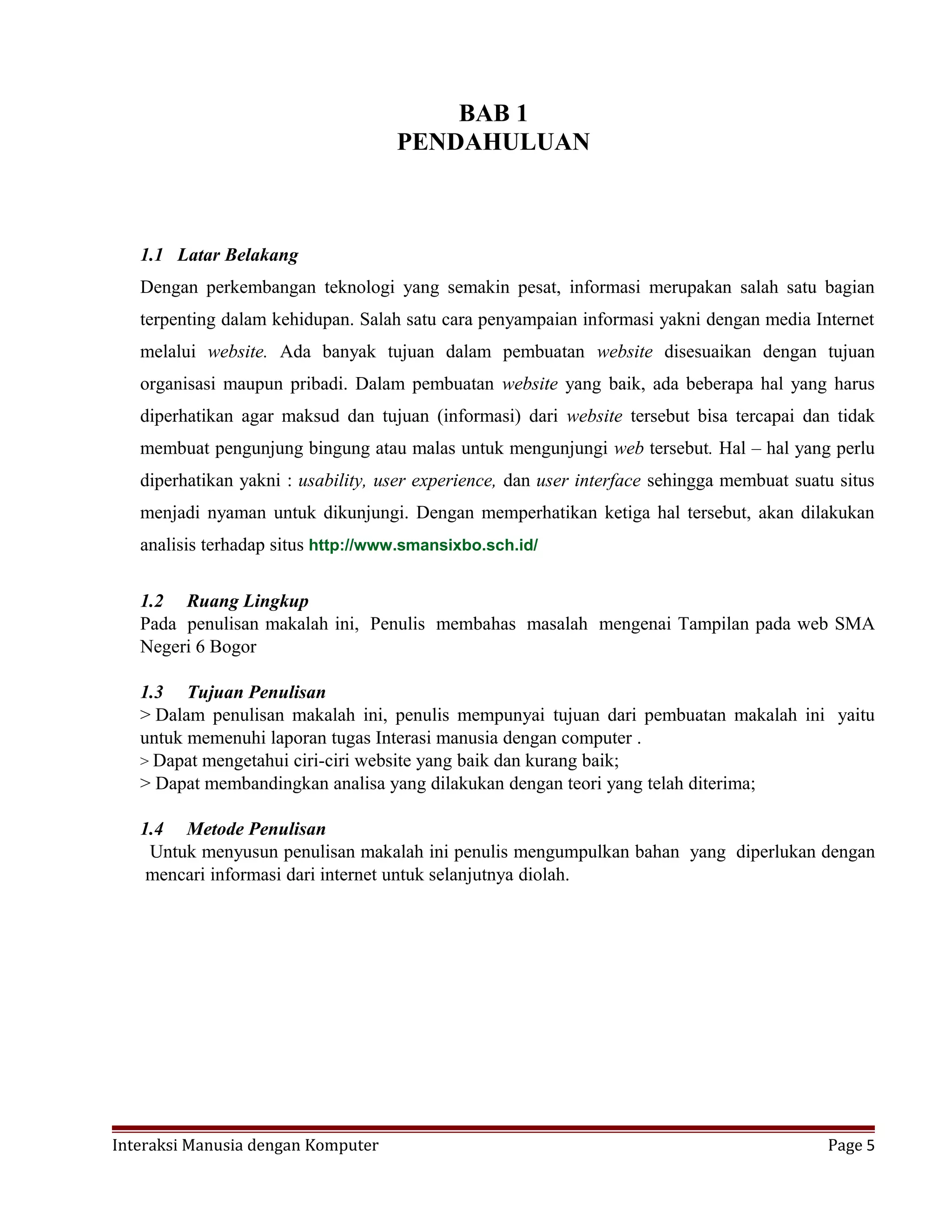 BAB 1
PENDAHULUAN
1.1 Latar Belakang
Dengan perkembangan teknologi yang semakin pesat, informasi merupakan salah satu bagian
terpenting dalam kehidupan. Salah satu cara penyampaian informasi yakni dengan media Internet
melalui website. Ada banyak tujuan dalam pembuatan website disesuaikan dengan tujuan
organisasi maupun pribadi. Dalam pembuatan website yang baik, ada beberapa hal yang harus
diperhatikan agar maksud dan tujuan (informasi) dari website tersebut bisa tercapai dan tidak
membuat pengunjung bingung atau malas untuk mengunjungi web tersebut. Hal – hal yang perlu
diperhatikan yakni : usability, user experience, dan user interface sehingga membuat suatu situs
menjadi nyaman untuk dikunjungi. Dengan memperhatikan ketiga hal tersebut, akan dilakukan
analisis terhadap situs http://www.smansixbo.sch.id/
1.2 Ruang Lingkup
Pada penulisan makalah ini, Penulis membahas masalah mengenai Tampilan pada web SMA
Negeri 6 Bogor
1.3 Tujuan Penulisan
> Dalam penulisan makalah ini, penulis mempunyai tujuan dari pembuatan makalah ini yaitu
untuk memenuhi laporan tugas Interasi manusia dengan computer .
> Dapat mengetahui ciri-ciri website yang baik dan kurang baik;
> Dapat membandingkan analisa yang dilakukan dengan teori yang telah diterima;
1.4 Metode Penulisan
Untuk menyusun penulisan makalah ini penulis mengumpulkan bahan yang diperlukan dengan
mencari informasi dari internet untuk selanjutnya diolah.
Interaksi Manusia dengan Komputer Page 5
 