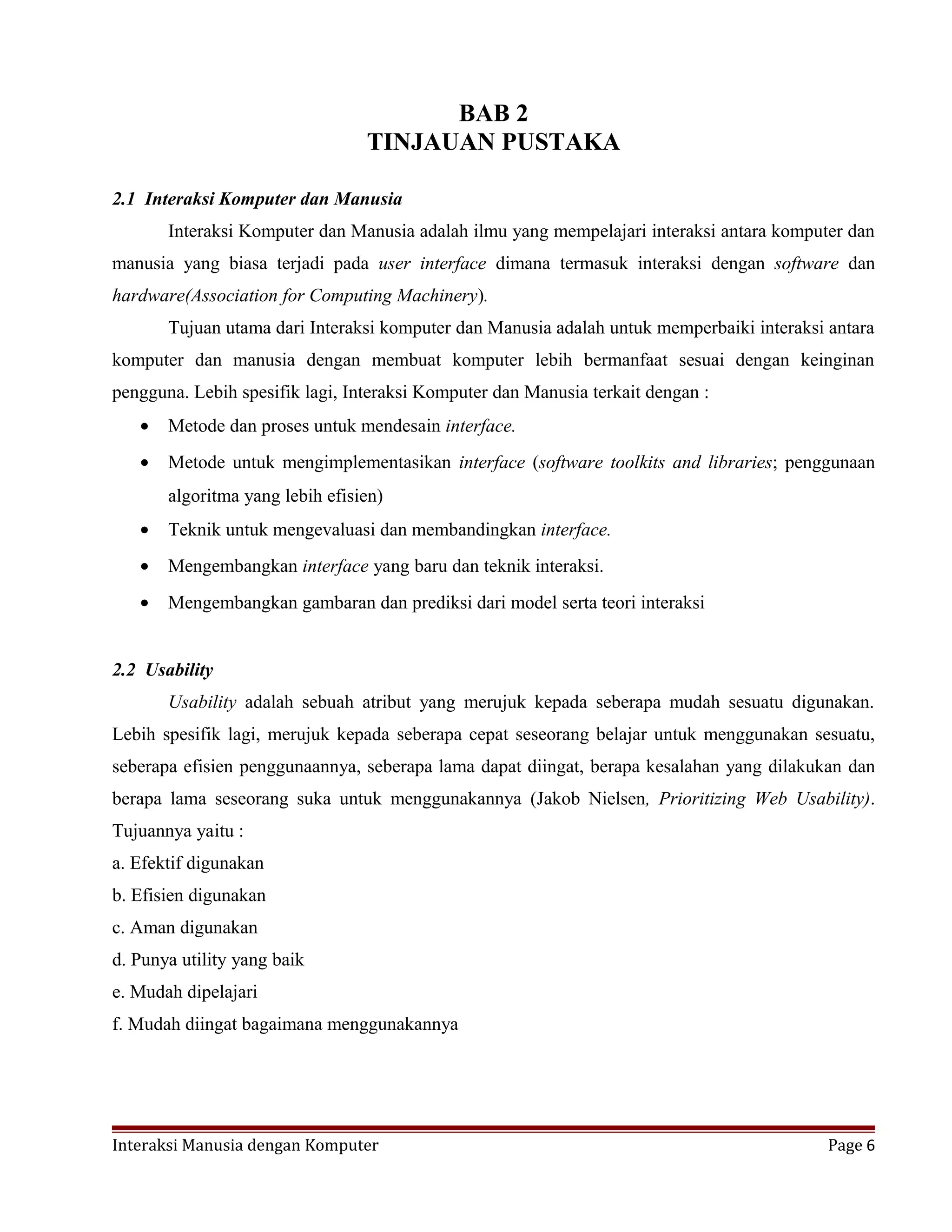 BAB 2
TINJAUAN PUSTAKA
2.1 Interaksi Komputer dan Manusia
Interaksi Komputer dan Manusia adalah ilmu yang mempelajari interaksi antara komputer dan
manusia yang biasa terjadi pada user interface dimana termasuk interaksi dengan software dan
hardware(Association for Computing Machinery).
Tujuan utama dari Interaksi komputer dan Manusia adalah untuk memperbaiki interaksi antara
komputer dan manusia dengan membuat komputer lebih bermanfaat sesuai dengan keinginan
pengguna. Lebih spesifik lagi, Interaksi Komputer dan Manusia terkait dengan :
• Metode dan proses untuk mendesain interface.
• Metode untuk mengimplementasikan interface (software toolkits and libraries; penggunaan
algoritma yang lebih efisien)
• Teknik untuk mengevaluasi dan membandingkan interface.
• Mengembangkan interface yang baru dan teknik interaksi.
• Mengembangkan gambaran dan prediksi dari model serta teori interaksi
2.2 Usability
Usability adalah sebuah atribut yang merujuk kepada seberapa mudah sesuatu digunakan.
Lebih spesifik lagi, merujuk kepada seberapa cepat seseorang belajar untuk menggunakan sesuatu,
seberapa efisien penggunaannya, seberapa lama dapat diingat, berapa kesalahan yang dilakukan dan
berapa lama seseorang suka untuk menggunakannya (Jakob Nielsen, Prioritizing Web Usability).
Tujuannya yaitu :
a. Efektif digunakan
b. Efisien digunakan
c. Aman digunakan
d. Punya utility yang baik
e. Mudah dipelajari
f. Mudah diingat bagaimana menggunakannya
Interaksi Manusia dengan Komputer Page 6
 
