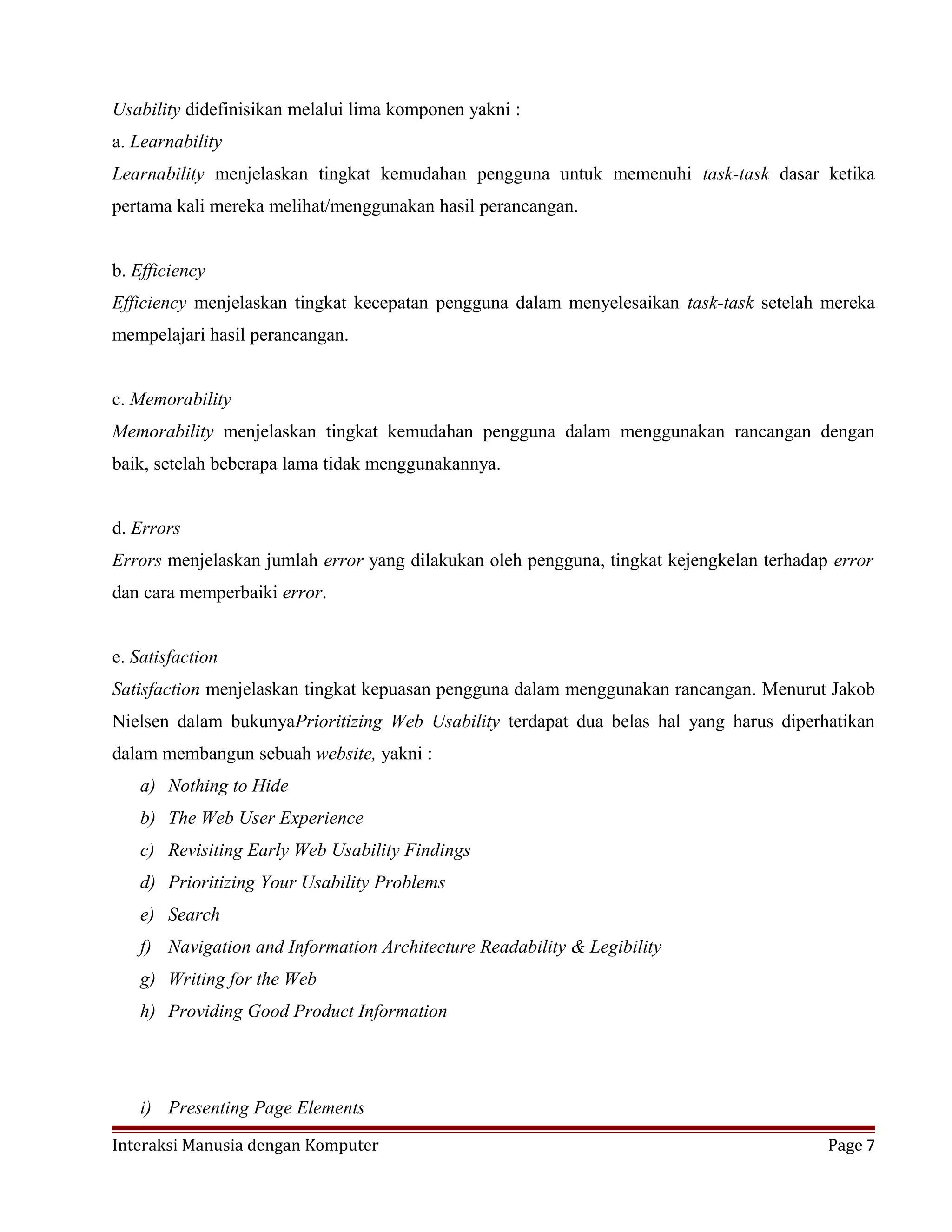 Usability didefinisikan melalui lima komponen yakni :
a. Learnability
Learnability menjelaskan tingkat kemudahan pengguna untuk memenuhi task-task dasar ketika
pertama kali mereka melihat/menggunakan hasil perancangan.
b. Efficiency
Efficiency menjelaskan tingkat kecepatan pengguna dalam menyelesaikan task-task setelah mereka
mempelajari hasil perancangan.
c. Memorability
Memorability menjelaskan tingkat kemudahan pengguna dalam menggunakan rancangan dengan
baik, setelah beberapa lama tidak menggunakannya.
d. Errors
Errors menjelaskan jumlah error yang dilakukan oleh pengguna, tingkat kejengkelan terhadap error
dan cara memperbaiki error.
e. Satisfaction
Satisfaction menjelaskan tingkat kepuasan pengguna dalam menggunakan rancangan. Menurut Jakob
Nielsen dalam bukunyaPrioritizing Web Usability terdapat dua belas hal yang harus diperhatikan
dalam membangun sebuah website, yakni :
a) Nothing to Hide
b) The Web User Experience
c) Revisiting Early Web Usability Findings
d) Prioritizing Your Usability Problems
e) Search
f) Navigation and Information Architecture Readability & Legibility
g) Writing for the Web
h) Providing Good Product Information
i) Presenting Page Elements
Interaksi Manusia dengan Komputer Page 7
 