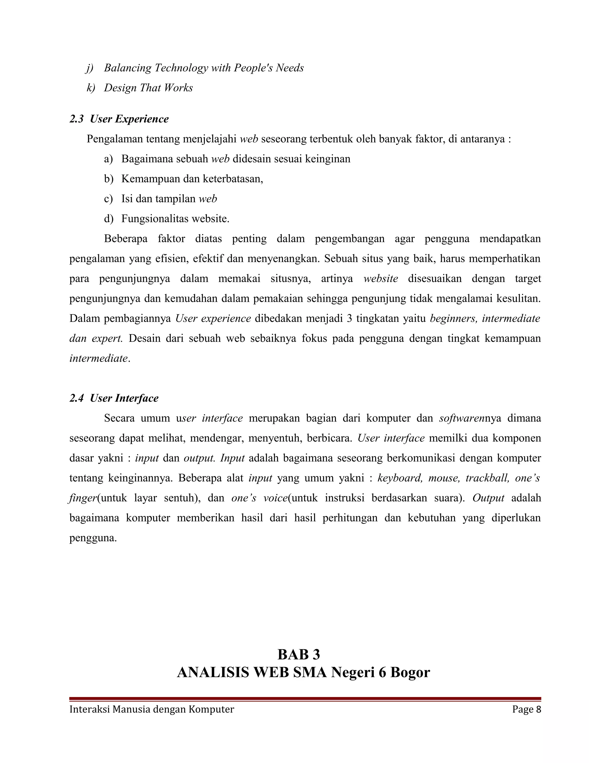 j) Balancing Technology with People's Needs
k) Design That Works
2.3 User Experience
Pengalaman tentang menjelajahi web seseorang terbentuk oleh banyak faktor, di antaranya :
a) Bagaimana sebuah web didesain sesuai keinginan
b) Kemampuan dan keterbatasan,
c) Isi dan tampilan web
d) Fungsionalitas website.
Beberapa faktor diatas penting dalam pengembangan agar pengguna mendapatkan
pengalaman yang efisien, efektif dan menyenangkan. Sebuah situs yang baik, harus memperhatikan
para pengunjungnya dalam memakai situsnya, artinya website disesuaikan dengan target
pengunjungnya dan kemudahan dalam pemakaian sehingga pengunjung tidak mengalamai kesulitan.
Dalam pembagiannya User experience dibedakan menjadi 3 tingkatan yaitu beginners, intermediate
dan expert. Desain dari sebuah web sebaiknya fokus pada pengguna dengan tingkat kemampuan
intermediate.
2.4 User Interface
Secara umum user interface merupakan bagian dari komputer dan softwarennya dimana
seseorang dapat melihat, mendengar, menyentuh, berbicara. User interface memilki dua komponen
dasar yakni : input dan output. Input adalah bagaimana seseorang berkomunikasi dengan komputer
tentang keinginannya. Beberapa alat input yang umum yakni : keyboard, mouse, trackball, one’s
finger(untuk layar sentuh), dan one’s voice(untuk instruksi berdasarkan suara). Output adalah
bagaimana komputer memberikan hasil dari hasil perhitungan dan kebutuhan yang diperlukan
pengguna.
BAB 3
ANALISIS WEB SMA Negeri 6 Bogor
Interaksi Manusia dengan Komputer Page 8
 