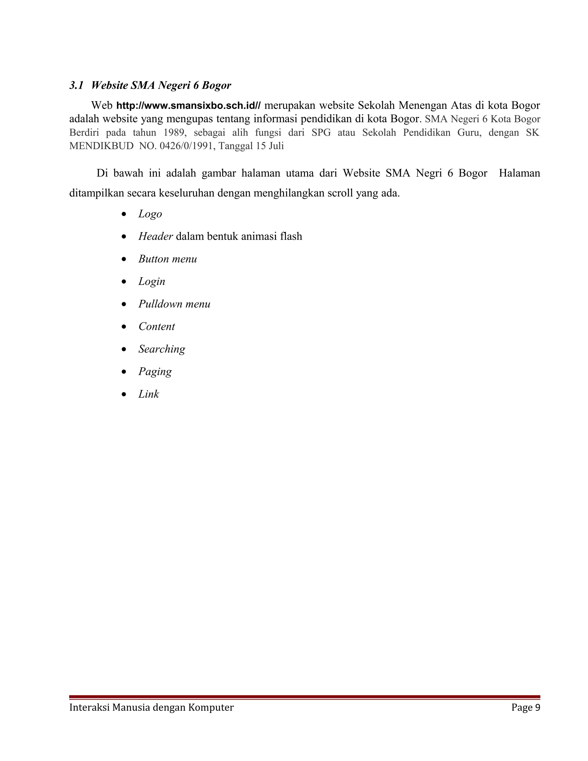 3.1 Website SMA Negeri 6 Bogor
Web http://www.smansixbo.sch.id// merupakan website Sekolah Menengan Atas di kota Bogor
adalah website yang mengupas tentang informasi pendidikan di kota Bogor. SMA Negeri 6 Kota Bogor
Berdiri pada tahun 1989, sebagai alih fungsi dari SPG atau Sekolah Pendidikan Guru, dengan SK
MENDIKBUD NO. 0426/0/1991, Tanggal 15 Juli
Di bawah ini adalah gambar halaman utama dari Website SMA Negri 6 Bogor Halaman
ditampilkan secara keseluruhan dengan menghilangkan scroll yang ada.
• Logo
• Header dalam bentuk animasi flash
• Button menu
• Login
• Pulldown menu
• Content
• Searching
• Paging
• Link
Interaksi Manusia dengan Komputer Page 9
 