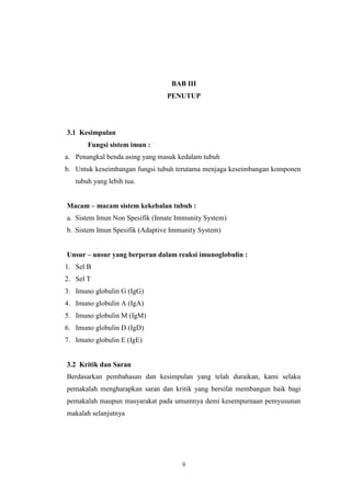 BAB III
PENUTUP

3.1 Kesimpulan
Fungsi sistem imun :
a. Penangkal benda asing yang masuk kedalam tubuh
b. Untuk keseimbangan fungsi tubuh terutama menjaga keseimbangan komponen
tubuh yang lebih tua.
Macam – macam sistem kekebalan tubuh :
a. Sistem Imun Non Spesifik (Innate Immunity System)
b. Sistem Imun Spesifik (Adaptive Immunity System)
Unsur – unsur yang berperan dalam reaksi imunoglobulin :
1. Sel B
2. Sel T
3. Imuno globulin G (IgG)
4. Imuno globulin A (IgA)
5. Imuno globulin M (IgM)
6. Imuno globulin D (IgD)
7. Imuno globulin E (IgE)

3.2 Kritik dan Saran
Berdasarkan pembahasan dan kesimpulan yang telah duraikan, kami selaku
pemakalah mengharapkan saran dan kritik yang bersifat membangun baik bagi
pemakalah maupun masyarakat pada umumnya demi kesempurnaan pemyusunan
makalah selanjutnya

ii

 