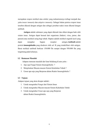merupakan respon molekul atau seluler yang mekanismenya terbagi menjadi dua
yaitu innate immunity dan adaptive immunity. Sebagai bahan pemicu respon imun
tersebut dikenal dengan antigen dan sebagai jawaban reaksi imun dikenal dengan
antibodi.
Antigen adalah substansi yang dapat dikenali dan diikat dengan baik oleh
sistem imun. Antigen dapat berasal dari organisme (bakteri, virus, jamur, dan
parasit) atau molekul asing bagi tubuh. Hapten adalah molekul organik kecil yang
dapat

mengikat

bagian

reseptor

antigen.Antibodi adalah

protein imunoglobulin yang disekresi oleh sel B yang teraktifitasi oleh antigen.
Berat molekul antibodi berkisar 150.000 Da sampai dengan 950.000 Da yang
tergantung pada kelasnya.

I.2 Rumusan Masalah
Adapun rumusan masalah dari latar belakang di atas yaitu :
1. Apa saja Fungsi Sistem Imunoglobulin ?
2. Menjelaskan Macam-macam Sistem Kekebalan Tubuh ?
3. Unsur apa saja yang Berperan dalam Reaksi Imunoglobulin ?

I.3 Tujuan
Adapun tujuan yang akan dicapai adalah :
1. Untuk mengetahui Fungsi dari Sistem Imun
2. Untuk mengetahui Macam-macam Sistem Kekebalan Tubuh
3. Untuk mengetahui Unsur apa saja yang Berperan
dalam Reaksi Imunoglobulin.

ii

 