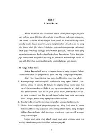 BAB II
PEMBAHASAN

Sistem kekebalan atau sistem imun adalah sistem perlindungan pengaruh
luar biologis yang dilakukan oleh sel dan organ khusus pada suatu organisme.
Jika sistem kekebalan bekerja dengan benar,sistem ini akan melindungi tubuh
terhadap infeksi bakteri dsan virus, serta menghancurkan sel kanker dan zat asing
lain dalam tubuh jika sistem kekebalan melemah,kemampuannya melindungi
tubuh juga berkurang, sehingga menyebabkan pathogen, termasuk virus yang
menyebabkan demam dan flu, dapat berkembang dalam tubuh. Sistem kekebalan
juga memberikan pengawasan terhadap sel tumor,dan terhambatnya sistem ini
juga telah dilaporkan meningkatkan resiko terkena beberapa jenis kanker.

2.1 Fungsi Sistem Imun
Sistem Imun adalah sistem pertahanan tubuh terhadap penyakit. Sebuah
sistem dalam tubuh kita yang memiliki peran vital bagi kelangsungan hidup kita.
Ada 3 (tiga) fungsi penting yang harus dimiliki sistem imun yang sehat :
1. Kemampuannya untuk mengenali benda-benda asing seperti bakteri, virus,
parasit, jamur, sel kanker, dll. Fungsi ini sangat penting, karena harus bisa
membedakan mana kawan ( bakteri yang menguntungkan dan sel tubuh yang
baik ) mana lawan ( virus, bakteri jahat, jamur, parasit, radikal bebas dan selsel yang bermutasi yang bisa menjadi tumor/kanker ) dan mana yang orang
biasa ( alergen, pemicu alergi ) yang harus dibiarkan lewat.
2. Bisa bertindak secara khusus untuk menghadapi serangan benda asing itu
3. Sistem Imun mengingat penyerang-penyerang asing itu ( rupa & rumus
kimiawi antibodi yang digunakan untuk mengalahkan mereka yang disimpan
didalam Transfer Factor tubuh ) sehingga bisa dengan cepat menolak serangan
ulang di masa depan.
Sistem imun yang sehat adalah sistem imun yang seimbang yang bisa
meningkatkan kemampuan tubuh dalam melawan penyakit.

ii

 