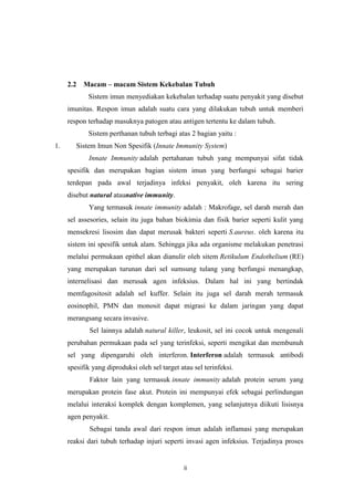 2.2

Macam – macam Sistem Kekebalan Tubuh
Sistem imun menyediakan kekebalan terhadap suatu penyakit yang disebut

imunitas. Respon imun adalah suatu cara yang dilakukan tubuh untuk memberi
respon terhadap masuknya patogen atau antigen tertentu ke dalam tubuh.
Sistem perthanan tubuh terbagi atas 2 bagian yaitu :
1.

Sistem Imun Non Spesifik (Innate Immunity System)
Innate Immunity adalah pertahanan tubuh yang mempunyai sifat tidak
spesifik dan merupakan bagian sistem imun yang berfungsi sebagai barier
terdepan pada awal terjadinya infeksi penyakit, oleh karena itu sering
disebut natural ataunative immunity.
Yang termasuk innate immunity adalah : Makrofage, sel darah merah dan
sel assesories, selain itu juga bahan biokimia dan fisik barier seperti kulit yang
mensekresi lisosim dan dapat merusak bakteri seperti S.aureus. oleh karena itu
sistem ini spesifik untuk alam. Sehingga jika ada organisme melakukan penetrasi
melalui permukaan epithel akan dianulir oleh sitem Retikulum Endothelium (RE)
yang merupakan turunan dari sel sumsung tulang yang berfungsi menangkap,
internelisasi dan merusak agen infeksius. Dalam hal ini yang bertindak
memfagositosit adalah sel kuffer. Selain itu juga sel darah merah termasuk
eosinophil, PMN dan monosit dapat migrasi ke dalam jaringan yang dapat
merangsang secara invasive.
Sel lainnya adalah natural killer, leukosit, sel ini cocok untuk mengenali
perubahan permukaan pada sel yang terinfeksi, seperti mengikat dan membunuh
sel yang dipengaruhi oleh interferon. Interferon adalah termasuk antibodi
spesifik yang diproduksi oleh sel target atau sel terinfeksi.
Faktor lain yang termasuk innate immunity adalah protein serum yang
merupakan protein fase akut. Protein ini mempunyai efek sebagai perlindungan
melalui interaksi komplek dengan komplemen, yang selanjutnya diikuti lisisnya
agen penyakit.
Sebagai tanda awal dari respon imun adalah inflamasi yang merupakan
reaksi dari tubuh terhadap injuri seperti invasi agen infeksius. Terjadinya proses

ii

 